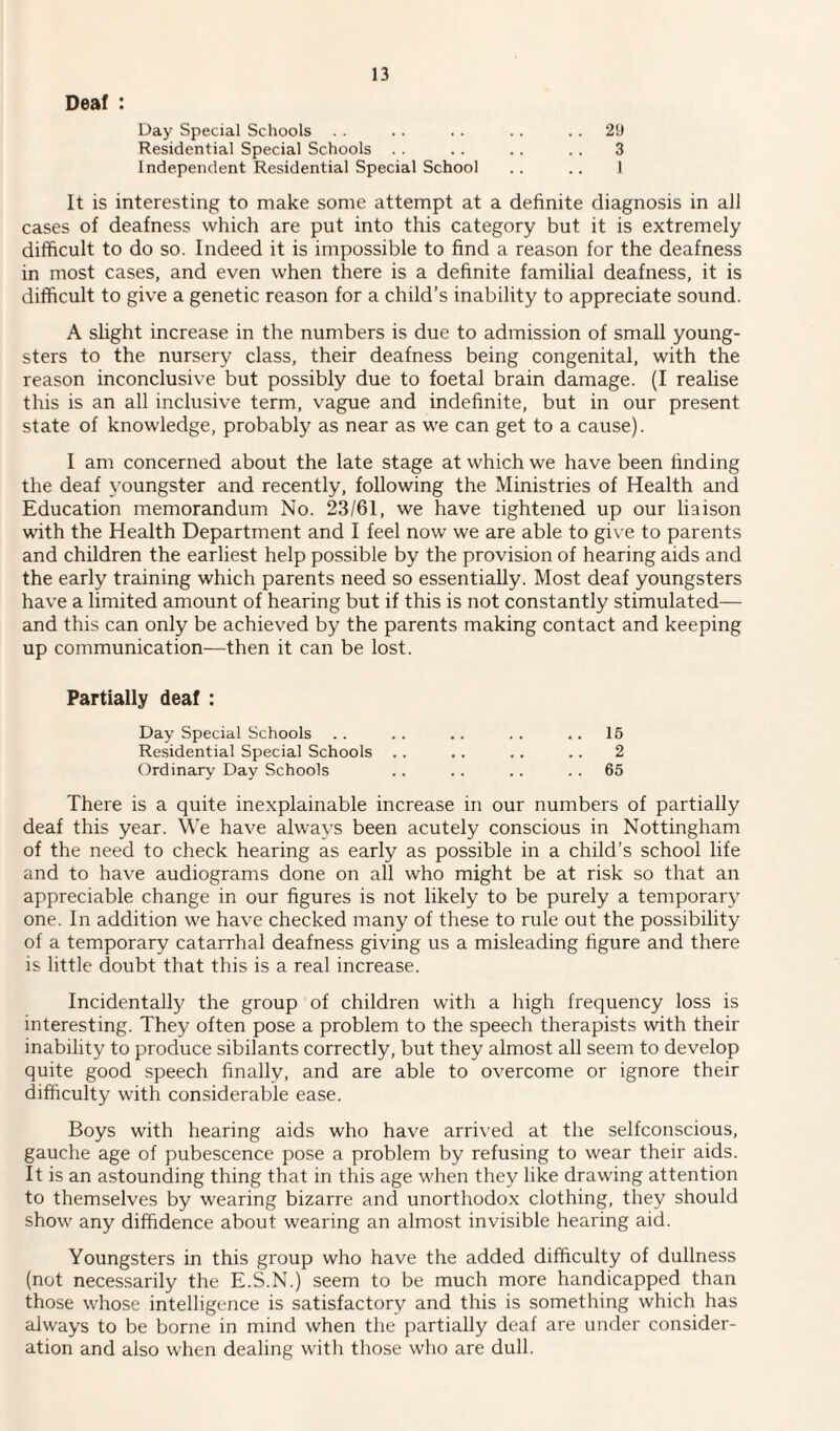 Deaf : Day Special Schools Residential Special Schools .. Independent Residential Special School 2!J 3 It is interesting to make some attempt at a definite diagnosis in all cases of deafness which are put into this category but it is extremely difficult to do so. Indeed it is impossible to find a reason for the deafness in most cases, and even when there is a definite familial deafness, it is difficult to give a genetic reason for a child’s inability to appreciate sound. A slight increase in the numbers is due to admission of small young¬ sters to the nursery class, their deafness being congenital, with the reason inconclusive but possibly due to foetal brain damage. (I realise this is an all inclusive term, vague and indefinite, but in our present state of knowledge, probably as near as we can get to a cause). I am concerned about the late stage at which we have been finding the deaf youngster and recently, following the Ministries of Health and Education memorandum No. 23/61, we have tightened up our liaison with the Health Department and I feel now we are able to give to parents and children the earliest help possible by the provision of hearing aids and the early training which parents need so essentially. Most deaf youngsters have a limited amount of hearing but if this is not constantly stimulated— and this can only be achieved by the parents making contact and keeping up communication—then it can be lost. Partially deaf : Day Special Schools Residential Special Schools Ordinary Day Schools 15 2 65 There is a quite inexplainable increase in our numbers of partially deaf this year. We have always been acutely conscious in Nottingham of the need to check hearing as early as possible in a child’s school life and to have audiograms done on all who might be at risk so that an appreciable change in our figures is not likely to be purely a temporary one. In addition we have checked many of these to rule out the possibility of a temporary catarrhal deafness giving us a misleading figure and there is little doubt that this is a real increase. Incidentally the group of children with a high frequency loss is interesting. They often pose a problem to the speech therapists with their inability to produce sibilants correctly, but they almost all seem to develop quite good speech finally, and are able to overcome or ignore their difficulty with considerable ease. Boys with hearing aids who have arrived at the selfconscious, gauche age of pubescence pose a problem by refusing to wear their aids. It is an astounding thing that in this age when they like drawing attention to themselves by wearing bizarre and unorthodox clothing, they should show any diffidence about wearing an almost invisible hearing aid. Youngsters in this group who have the added difficulty of dullness (not necessarily the E.S.N.) seem to be much more handicapped than those whose intelligence is satisfactory and this is something which has always to be borne in mind when the partially deaf are under consider¬ ation and also when dealing with those who are dull.