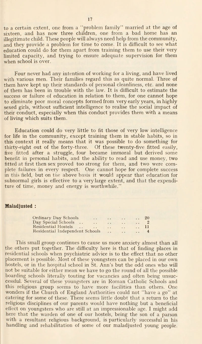 to a certain extent, one from a “problem family’’ married at the age of sixteen, and has now three children, one from a bad home has an illegitimate child. These people will always need help from the community, and they provide a problem for time to come. It is difficult to see what education could do for them apart from training them to use their very limited capacity, and trying to ensure adequate supervision for them when school is over. Four never had any intention of working for a living, and have lived with various men. Their families regard this as quite normal. Three of them have kept up their standards of personal cleanliness, etc. and none of them has been in trouble with the law. It is difficult to estimate the success or failure of education in relation to them, for one cannot hope to eliminate poor moral concepts formed from very early years, in highly sexed girls, without sufficient intelligence to realise the social impact of their conduct, especially when this conduct provides them with a means of living which suits them. Education could do very little to fit those of very low intelligence for life in the community, except training them in stable habits, so in this context it really means that it was possible to do something for thirty-eight out of the forty-three. Of these twenty-five fitted easily, five fitted after a struggle, four became immoral but derived some benefit in personal habits, and the ability to read and use money, two fitted at first then sex proved too strong for them, and two were com¬ plete failures in every respect. One cannot hope for complete success in this field, but on the above basis it would appear that education for subnormal girls is effective to a very large extent, and that the expendi¬ ture of time, money and energy is worthwhile.” Maladjusted : Ordinary Day Schools Day Special Schools Residential Hostels Residential Independent Schools 20 2 11 4 This small group continues to cause us more anxiety almost than all the others put together. The difficulty here is that of finding places in residential schools when psychiatric advice is to the effect that no other placement is possible. Most of these youngsters can be placed in our own hostels, or in the hospital school in St. Ann’s but the odd ones who will not be suitable for either mean we have to go the round of all the possible boarding schools literally touting for vacancies and often being unsuc¬ cessful. Several of these youngsters are in Roman Catholic Schools and this religious group seems to have more facilities than others. One wonders if the Church of England Authorities could not “have a go” at catering for some of these. There seems little doubt that a return to the religious disciplines of our parents would have nothing but a beneficial effect on youngsters who are still at an impressionable age. I might add here that the warden of one of our hostels, being the son of a parson with a resultant religious background, is particularly successful in his handling and rehabilitation of some of our maladjusted young people.
