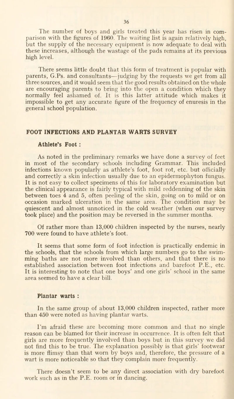 The number of boys and girls treated this year has risen in com¬ parison with the figures of 1960. The waiting list is again relatively high, but the supply of the necessary equipment is now adequate to deal with these increases, although the wastage of the pads remains at its previous high level. There seems little doubt that this form of treatment is popular with parents, G.Ps. and consultants—judging by the requests we get from all three sources, and it would seem that the good results obtained on the whole are encouraging parents to bring into the open a condition which they normally feel ashamed of. It is this latter attitude which makes it impossible to get any accurate figure of the frequency of enuresis in the general school population. FOOT INFECTIONS AND PLANTAR WARTS SURVEY Athlete’s Foot : As noted in the preliminary remarks we have done a survey of feet in most of the secondary schools including Grammar. This included infections known popularly as athlete’s foot, foot rot, etc. but officially and correctly a skin infection usually due to an epidermophyton fungus. It is not easy to collect specimens of this for laboratory examination but the clinical appearance is fairly typical with mild reddenning of the skin between toes 4 and 5, often peeling of the skin, going on to mild or on occasion marked ulceration in the same area. The condition may be quiescent and almost unnoticed in the cold weather (when our survey took place) and the position may be reversed in the summer months. Of rather more than 13,000 children inspected by the nurses, nearly 700 were found to have athlete’s foot. It seems that some form of foot infection is practically endemic in the schools, that the schools from which large numbers go to the swim¬ ming baths are not more involved than others, and that there is no established association between foot infections and barefoot P.E., etc. It is interesting to note that one boys’ and one girls’ school in the same area seemed to have a clear bill. Plantar warts : In the same group of about 13,000 children inspected, rather more than 450 were noted as having plantar warts. I'm afraid these are becoming more common and that no single reason can be blamed for their increase in occurrence. It is often felt that girls are more frequently involved than boys but in this survey we did not find this to be true. The explanation possibly is that girls’ footwear is more flimsy than that worn by boys and, therefore, the pressure of a wart is more noticeable so that they complain more frequently. There doesn’t seem to be any direct association with dry barefoot work such as in the P.E. room or in dancing.