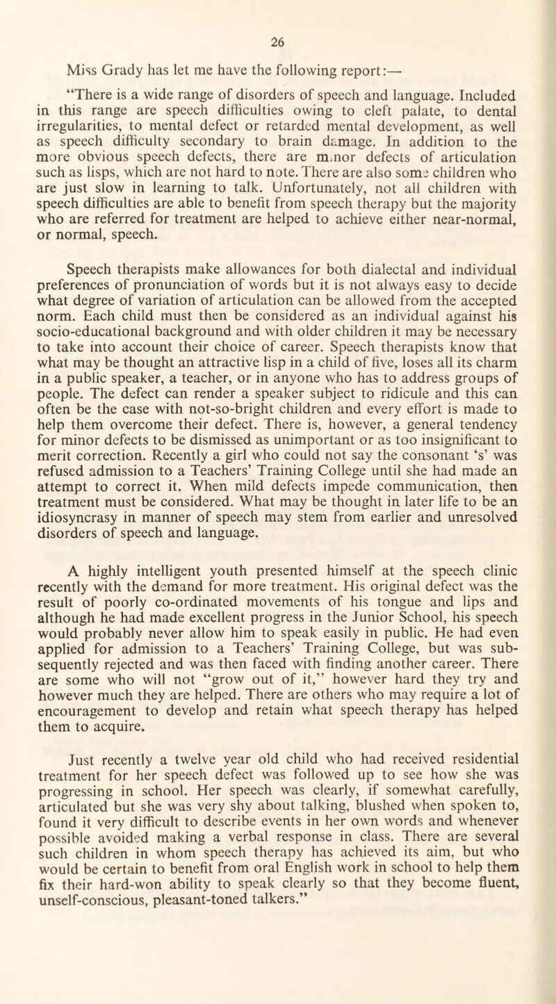 Miss Grady has let me have the following report:—- “There is a wide range of disorders of speech and language. Included in this range are speech difficulties owing to cleft palate, to dental irregularities, to mental defect or retarded mental development, as well as speech difficulty secondary to brain damage. In addition to the more obvious speech defects, there are m.nor defects of articulation such as lisps, which are not hard to note. There are also som j children who are just slow in learning to talk. Unfortunately, not all children with speech difficulties are able to benelit from speech therapy but the majority who are referred for treatment are helped to achieve either near-normal, or normal, speech. Speech therapists make allowances for both dialectal and individual preferences of pronunciation of words but it is not always easy to decide what degree of variation of articulation can be allowed from the accepted norm. Each child must then be considered as an individual against his socio-cducational background and with older children it may be necessary to take into account their choice of career. Speech therapists know that what may be thought an attractive lisp in a child of five, loses all its charm in a public speaker, a teacher, or in anyone who has to address groups of people. The defect can render a speaker subject to ridicule and this can often be the case with not-so-bright children and every effort is made to help them overcome their defect. There is, however, a general tendency for minor defects to be dismissed as unimportant or as too insignificant to merit correction. Recently a girl who could not say the consonant ‘s’ was refused admission to a Teachers’ Training College until she had made an attempt to correct it. When mild defects impede communication, then treatment must be considered. What may be thought in later life to be an idiosyncrasy in manner of speech may stem from earlier and unresolved disorders of speech and language. A highly intelligent youth presented himself at the speech clinic recently with the demand for more treatment. His original defect was the result of poorly co-ordinated movements of his tongue and lips and although he had made excellent progress in the Junior School, his speech would probably never allow him to speak easily in public. He had even applied for admission to a Teachers’ Training College, but was sub¬ sequently rejected and was then faced with finding another career. There are some who will not “grow out of it,” however hard they try and however much they are helped. There are others who may require a lot of encouragement to develop and retain what speech therapy has helped them to acquire. Just recently a twelve year old child who had received residential treatment for her speech defect was followed up to see how she was progressing in school. Her speech was clearly, if somewhat carefully, articulated but she was very shy about talking, blushed when spoken to, found it very difficult to describe events in her own words and whenever possible avoided making a verbal response in class. There are several such children in whom speech therapy has achieved its aim, but who would be certain to benefit from oral English work in school to help them fix their hard-won ability to speak clearly so that they become fluent, unself-conscious, pleasant-toned talkers.”