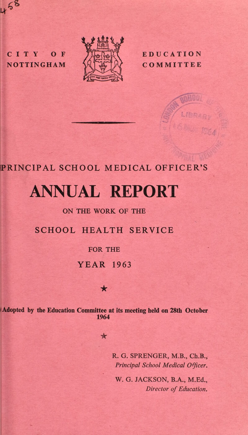 NOTTINGHAM >Sr(foSf COMMITTEE PRINCIPAL SCHOOL MEDICAL OFFICER’S ANNUAL REPORT ON THE WORK OF THE SCHOOL HEALTH SERVICE FOR THE YEAR 1963 ★ Adopted by the Education Committee at its meeting held on 28th October 1964 ★ R. G. SPRENGER, M.B., Ch.B., Principal School Medical Officer. W. G. JACKSON, B.A., M.Ed., Director of Education.