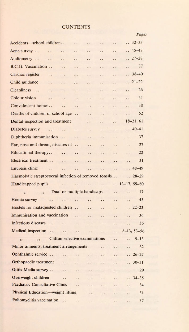 CONTENTS Pages Accidents—schoolchildren.. .. 32-33 Acne survey .. .. 45-47 Audiometry .. 27-28 B.C.G. Vaccination 37 Cardiac register .. 38-40 Child guidance .. 21-22 Cleanliness 26 Colour vision 31 Convalescent homes.. 38 Deaths of children of school age 52 Dental inspection and treatment 18-21, 61 Diabetes survey .. 40-41 Diphtheria immunisation 37 Ear, nose and throat, diseases of .. 27 Educational therapy.. 22 Electrical treatment 31 Enuresis clinic . . 48-49 Haemolytic streptococcal infection of removed tonsils .. .. 28-29 Handicapped pupils 13-17, 59-60 ,, ,, Dual or multiple handicaps 17 Hernia survey 43 Hostels for maladjusted children .. 22-23 Immunisation and vaccination 36 Infectious diseases 36 Medical inspection 8-13, 53-56 ,, „ Clifton selective examinations .. 9-13 Minor ailments, treatment arrangements 62 Ophthalmic service .. .. 26-27 Orthopaedic treatment .. 30-31 Otitis Media survey 29 Overweight children .. 34-35 Paediatric Consultative Clinic 34 Physical Education—weight lifting 51 Poliomyelitis vaccination 37