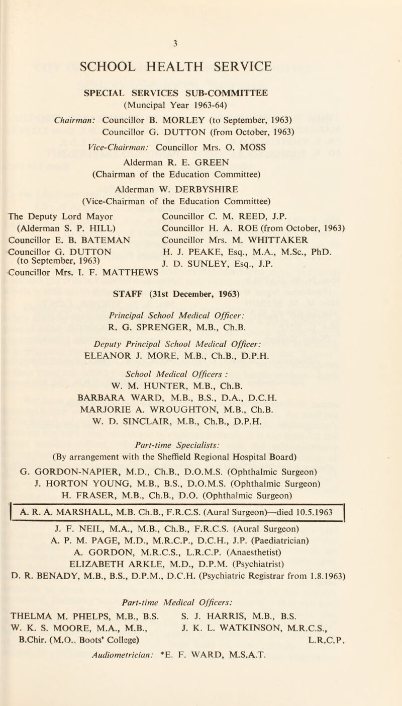 SCHOOL HEALTH SERVICE SPECIAL SERVICES SUB-COMMITTEE (Muncipal Year 1963-64) Chairman: Councillor B. MORLEY (to September, 1963) Councillor G. DUTTON (from October, 1963) Vice-Chairman: Councillor Mrs. O. MOSS Alderman R. E. GREEN (Chairman of the Education Committee) Alderman W. DERBYSHIRE (Vice-Chairman of the Education Committee) The Deputy Lord Mayor (Alderman S. P. HILL) Councillor E. B. BATEMAN Councillor G. DUTTON (to September, 1963) Councillor Mrs. I. F. MATTHEWS Councillor C. M. REED, J.P. Councillor H. A. ROE (from October, 1963) Councillor Mrs. M. WHITTAKER H. J. PEAKE, Esq., M.A., M.Sc., PhD. J. D. SUNLEY, Esq., J.P. STAFF (31st December, 1963) Principal School Medical Officer: R. G. SPRENGER, M.B., Ch.B. Deputy Principal School Medical Officer: ELEANOR J. MORE, M.B., Ch.B., D.P.H. School Medical Officers : W. M. HUNTER, M.B., Ch.B. BARBARA WARD, M.B., B.S., D.A., D.C.H. MARJORIE A. WROUGHTON, M.B., Ch.B. W. D. SINCLAIR, M.B., Ch.B., D.P.H. Part-time Specialists: (By arrangement with the Sheffield Regional Hospital Board) G. GORDON-NAPIER, M.D., Ch.B., D.O.M.S. (Ophthalmic Surgeon) J. HORTON YOUNG, M.B., B.S., D.O.M.S. (Ophthalmic Surgeon) H. FRASER, M.B., Ch.B., D.O. (Ophthalmic Surgeon) A. R. A. MARSHALL, M.B. Ch.B., F.R.C.S. (Aural Surgeon)—died 10.5.1963 J. F. NEIL, M.A., M.B., Ch.B., F.R.C.S. (Aural Surgeon) A. P. M. PAGE, M.D., M.R.C.P., D.C.H., J.P. (Paediatrician) A. GORDON, M.R.C.S., L.R.C.P. (Anaesthetist) ELIZABETH ARKLE, M.D., D.P.M. (Psychiatrist) D. R. BENADY, M.B., B.S., D.P.M., D.C.H. (Psychiatric Registrar from 1.8.1963) Part-time Medical Officers: THELMA M. PHELPS, M.B., B.S. W. K. S. MOORE, M.A., M.B., B.Chir. (M.O., Boots* College) Audiometrician: *E. S. J. HARRIS, M.B., B.S. J. K. L. WATKINSON, M.R.C.S., L.R.C.P. F. WARD, M.S.A.T.