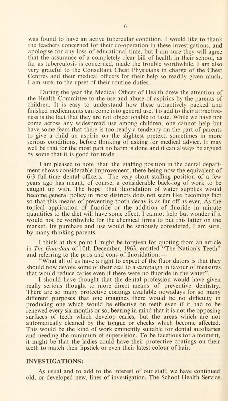 was found to have an active tubercular condition. I would like to thank the teachers concerned for their co-operation in these investigations, and apologise for any loss of educational time, but 1 am sure they will agree that the assurance of a completely clear bill of health in their school, as far as tuberculosis is concerned, made the trouble worthwhile. I am also very grateful to the Consultant Chest Physicians in charge of the Chest Centres and their medical officers for their help so readily given much, I am sure, to the upset of their routine duties. During the year the Medical Officer of Health drew the attention of the Health Committee to the use and abuse of aspirins by the parents of children. It is easy to understand how these attractively packed and finished medicaments can come into general use. To add to their attractive¬ ness is the fact that they are not objectionable to taste. While we have not come across any widespread use among children, one cannot help but have some fears that there is too ready a tendency on the part of parents to give a child an aspirin on the slightest pretext, sometimes in more serious conditions, before thinking of asking for medical advice. It may well be that for the most part no harm is done and it can always be argued by some that it is good for trade. I am pleased to note that the staffing position in the dental depart¬ ment shows considerable improvement, there being now the equivalent of 6-3 full-time dental officers. The very short staffing position of a few years ago has meant, of course, a considerable back-log of work to be caught up with. The hope that fluoridation of water supplies would become general policy in most districts does not seem like becoming fact so that this means of preventing tooth decay is as far off as ever. As the topical application of fluoride or the addition of fluoride in minute quantities to the diet will have some effect, I cannot help but wonder if it would not be worthwhile for the chemical firms to put this latter on the market. Its purchase and use would be seriously considered, I am sure, by many thinking parents. I think at this point I might be forgiven for quoting from an article in The Guardian of 10th December, 1963, entitled “The Nation's Teeth and referring to the pros and cons of fluoridation:— “What all of us have a right to expect of the fluoridators is that they should now devote some of their zeal to a campaign in favour of measures that would reduce caries even if there were no fluoride in the water”. I should have thought that the dental profession would have given really serious thought to more direct means of preventive dentistry. There are so many protective coatings available nowadays for so many different purposes that one imagines there would be no difficulty in producing one which would be effective on teeth even if it had to be renewed every six months or so, bearing in mind that it is not the opposing surfaces of teeth which develop caries, but the areas which are not automatically cleaned by the tongue or cheeks which become affected. This would be the kind of work eminently suitable for dental auxiliaries and needing the minimum of supervision. To be facetious for a moment, it might be that the ladies could have their protective coatings on their teeth to match their lipstick or even their latest colour of hair. INVESTIGATIONS: As usual and to add to the interest of our staff, we have continued old, or developed new, lines of investigation. The School Health Service