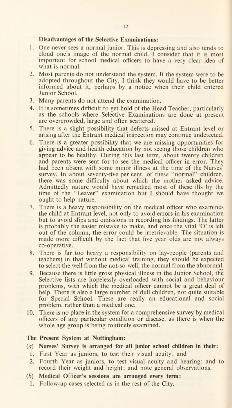 Disadvantages of the Selective Examinations: 1. One never sees a normal junior. This is depressing and also tends to cloud one's image of the normal child. I consider that it is most important for school medical officers to have a very clear idea of what is normal. 2. Most parents do not understand the system. If the system were to be adopted throughout the City, I think they would have to be better informed about it, perhaps by a notice when their child entered Junior School. 3. Many parents do not attend the examination. 4. It is sometimes difficult to get hold of the Head Teacher, particularly as the schools where Selective Examinations are done at present are overcrowded, large and often scattered. 5. There is a slight possibility that defects missed at Entrant level or arising after the Entrant medical inspection may continue undetected. 6. There is a greater possibility that we are missing opportunities for giving advice and health education by not seeing those children who appear to be healthy. During this last term, about twenty children and parents were sent for to see the medical officer in error. They had been absent with some minor illness at the time of the Nurses’ survey. In about seventy-five per cent, of these “normal” children, there was some difficulty about which the mother asked advice. Admittedly nature would have remedied most of these ills by the time of the “Leaver” examination but I should have thought we ought to help nature. 7. There is a heavy responsibility on the medical officer who examines the child at Entrant level, not only to avoid errors in his examination but to avoid slips and omissions in recording his findings. The latter is probably the easier mistake to make, and once the vital ‘O’ is left out of the column, the error could be irretrievable. The situation is made more difficult by the fact that five year olds are not always co-operative. 8. There is far too heavy a responsibility on lay-people (parents and teachers) in that without medical training, they should be expected to select the well from the not-so-well, the normal from the abnormal. 9. Because there is little gross physical illness in the Junior School, the Selective lists are hopelessly overloaded with social and behaviour problems, with which the medical officer cannot be a great deal of help. There is also a large number of dull children, not quite suitable for Special School. These are really an educational and social problem, rather than a medical one. 10. There is no place in the system for a comprehensive survey by medical officers of any particular condition or disease, as there is when the whole age group is being routinely examined. The Present System at Nottingham: (a) Nurses’ Survey is arranged for all junior school children in their: 1. First Year as juniors, to test their visual acuity; and 2. Fourth Year as juniors, to test visual acuity and hearing; and to record their weight and height; and note general observations. (b) Medical Officer’s sessions are arranged every term: 1. Follow-up cases selected as in the rest of the City.