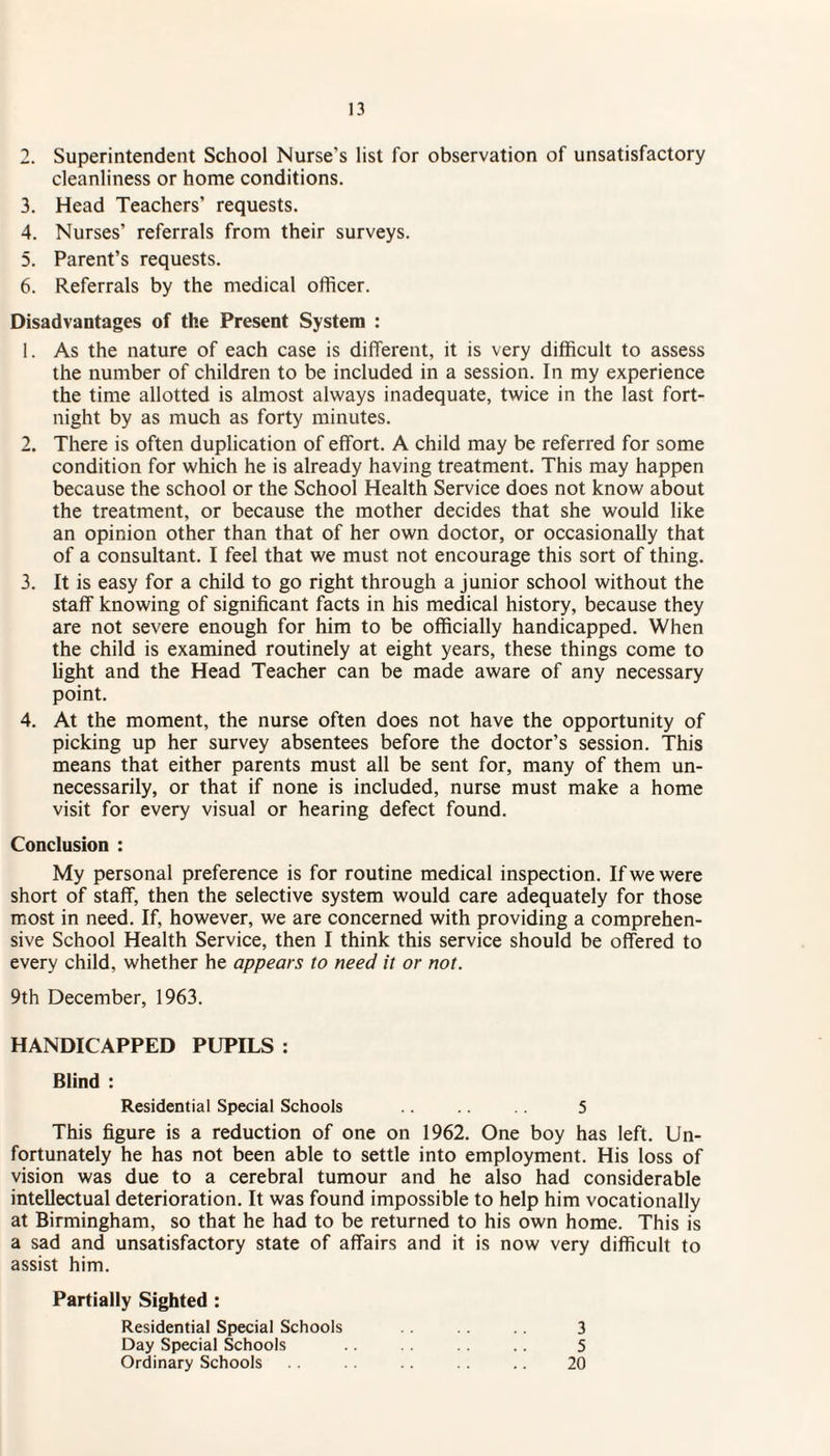 2. Superintendent School Nurse's list for observation of unsatisfactory cleanliness or home conditions. 3. Head Teachers’ requests. 4. Nurses’ referrals from their surveys. 5. Parent’s requests. 6. Referrals by the medical officer. Disadvantages of the Present System : 1. As the nature of each case is different, it is very difficult to assess the number of children to be included in a session. In my experience the time allotted is almost always inadequate, twice in the last fort¬ night by as much as forty minutes. 2. There is often duplication of effort. A child may be referred for some condition for which he is already having treatment. This may happen because the school or the School Health Service does not know about the treatment, or because the mother decides that she would like an opinion other than that of her own doctor, or occasionally that of a consultant. I feel that we must not encourage this sort of thing. 3. It is easy for a child to go right through a junior school without the staff knowing of significant facts in his medical history, because they are not severe enough for him to be officially handicapped. When the child is examined routinely at eight years, these things come to fight and the Head Teacher can be made aware of any necessary point. 4. At the moment, the nurse often does not have the opportunity of picking up her survey absentees before the doctor’s session. This means that either parents must all be sent for, many of them un¬ necessarily, or that if none is included, nurse must make a home visit for every visual or hearing defect found. Conclusion : My personal preference is for routine medical inspection. If we were short of staff, then the selective system would care adequately for those most in need. If, however, we are concerned with providing a comprehen¬ sive School Health Service, then I think this service should be offered to every child, whether he appears to need it or not. 9th December, 1963. HANDICAPPED PUPILS : Blind : Residential Special Schools .. .. 5 This figure is a reduction of one on 1962. One boy has left. Un¬ fortunately he has not been able to settle into employment. His loss of vision was due to a cerebral tumour and he also had considerable intellectual deterioration. It was found impossible to help him vocationally at Birmingham, so that he had to be returned to his own home. This is a sad and unsatisfactory state of affairs and it is now very difficult to assist him. Partially Sighted : Residential Special Schools .. .. 3 Day Special Schools .. .. .. 5 Ordinary Schools .. . . .. 20