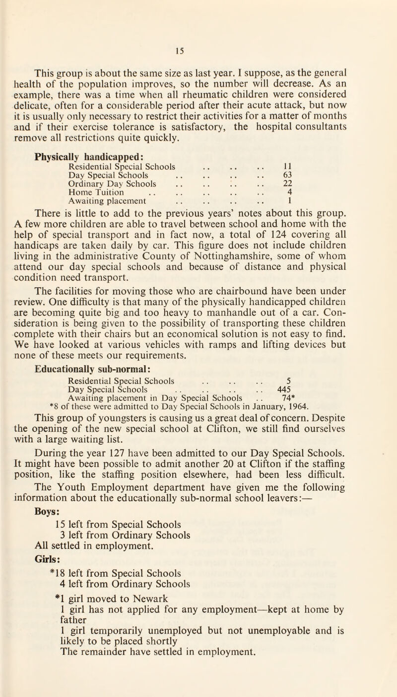 This group is about the same size as last year. I suppose, as the general health of the population improves, so the number will decrease. As an example, there was a time when all rheumatic children were considered delicate, often for a considerable period after their acute attack, but now it is usually only necessary to restrict their activities for a matter of months and if their exercise tolerance is satisfactory, the hospital consultants remove all restrictions quite quickly. Physically handicapped: Residential Special Schools .. .. .. 11 Day Special Schools .. .. .. .. 63 Ordinary Day Schools .. .. .. .. 22 Home Tuition .. .. .. .. .. 4 Awaiting placement .. .. .. .. 1 There is little to add to the previous years’ notes about this group. A few more children are able to travel between school and home with the help of special transport and in fact now, a total of 124 covering all handicaps are taken daily by car. This figure does not include children living in the administrative County of Nottinghamshire, some of whom attend our day special schools and because of distance and physical condition need transport. The facilities for moving those who are chairbound have been under review. One difficulty is that many of the physically handicapped children are becoming quite big and too heavy to manhandle out of a car. Con¬ sideration is being given to the possibility of transporting these children complete with their chairs but an economical solution is not easy to find. We have looked at various vehicles with ramps and lifting devices but none of these meets our requirements. Educationally sub-normal: Residential Special Schools .. .. . . 5 Day Special Schools . . . . . . 445 Awaiting placement in Day Special Schools . . 74* *8 of these were admitted to Day Special Schools in January, 1964. This group of youngsters is causing us a great deal of concern. Despite the opening of the new special school at Clifton, we still find ourselves with a large waiting list. During the year 127 have been admitted to our Day Special Schools. It might have been possible to admit another 20 at Clifton if the staffing position, like the staffing position elsewhere, had been less difficult. The Youth Employment department have given me the following information about the educationally sub-normal school leavers:— Boys: 15 left from Special Schools 3 left from Ordinary Schools All settled in employment. Girls: *18 left from Special Schools 4 left from Ordinary Schools *1 girl moved to Newark 1 girl has not applied for any employment—kept at home by father 1 girl temporarily unemployed but not unemployable and is likely to be placed shortly The remainder have settled in employment.