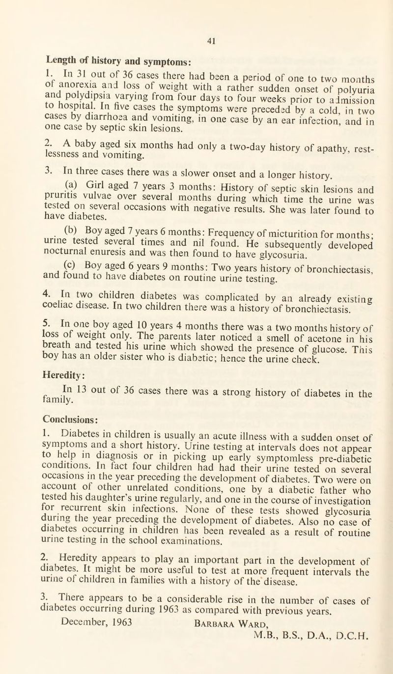Length of history and symptoms: 1. In 31 out of 36 cases there had been a period of one to two months ° ,ano^ejia a:ld ,oss of weight with a rather sudden onset of polyuria and polydipsia varying from four days to four weeks prior to admission to hospital. In five cases the symptoms were preceded by a cold, in two cases by diarrhoea and vomiting, in one case by an ear infection, and in one case by septic skin lesions. 2. A baby aged six months had only a two-day history of apathy rest¬ lessness and vomiting. K 3. In three cases there was a slower onset and a longer history. (a) Girl aged 7 years 3 months: History of septic skin lesions and pruntis vulvae over several months during which time the urine was tested on several occasions with negative results. She was later found to have diabetes. (b) Boy aged 7 years 6 months: Frequency of micturition for months • urine tested several times and nil found. He subsequently developed nocturnal enuresis and was then found to have glycosuria. (c) Boy aged 6 years 9 months: Two years history of bronchiectasis, and tound to have diabetes on routine urine testing. *jW° c^*^ren diabetes was complicated by an already existing coehac disease. In two children there was a history of bronchiectasis. 5. In one boy aged 10 years 4 months there was a two months history of loss of weight only. The parents later noticed a smell of acetone in his breath and tested his urine which showed the presence of glucose. This boy has an older sister who is diabetic; hence the urine check. Heredity: In 13 out of 36 cases there was a strong history of diabetes in the family. Conclusions: 1. Diabetes in children is usually an acute illness with a sudden onset of symptoms and a short history. Urine testing at intervals does not appear to help in diagnosis or in picking up early symptomless pre-diabetic conditions. In fact four children had had their urine tested on several occasions in the year preceding the development of diabetes. Two were on account ot other unrelated conditions, one by a diabetic father who tested his daughter’s urine regularly, and one in the course of investigation for recurrent skin infections. None of these tests showed glycosuria during the year preceding the development of diabetes. Also no case of diabetes occurring in children has been revealed as a result of routine urine testing in the school examinations. 2. Heredity appears to play an important part in the development of diabetes. It might be more useful to test at more frequent intervals the urine of children in families with a history of the disease. 3. There appears to be a considerable rise in the number of cases of diabetes occurring during 1963 as compared with previous years. December, 1963 Barbara Ward, M.B., B.S., D.A., D.C.H.