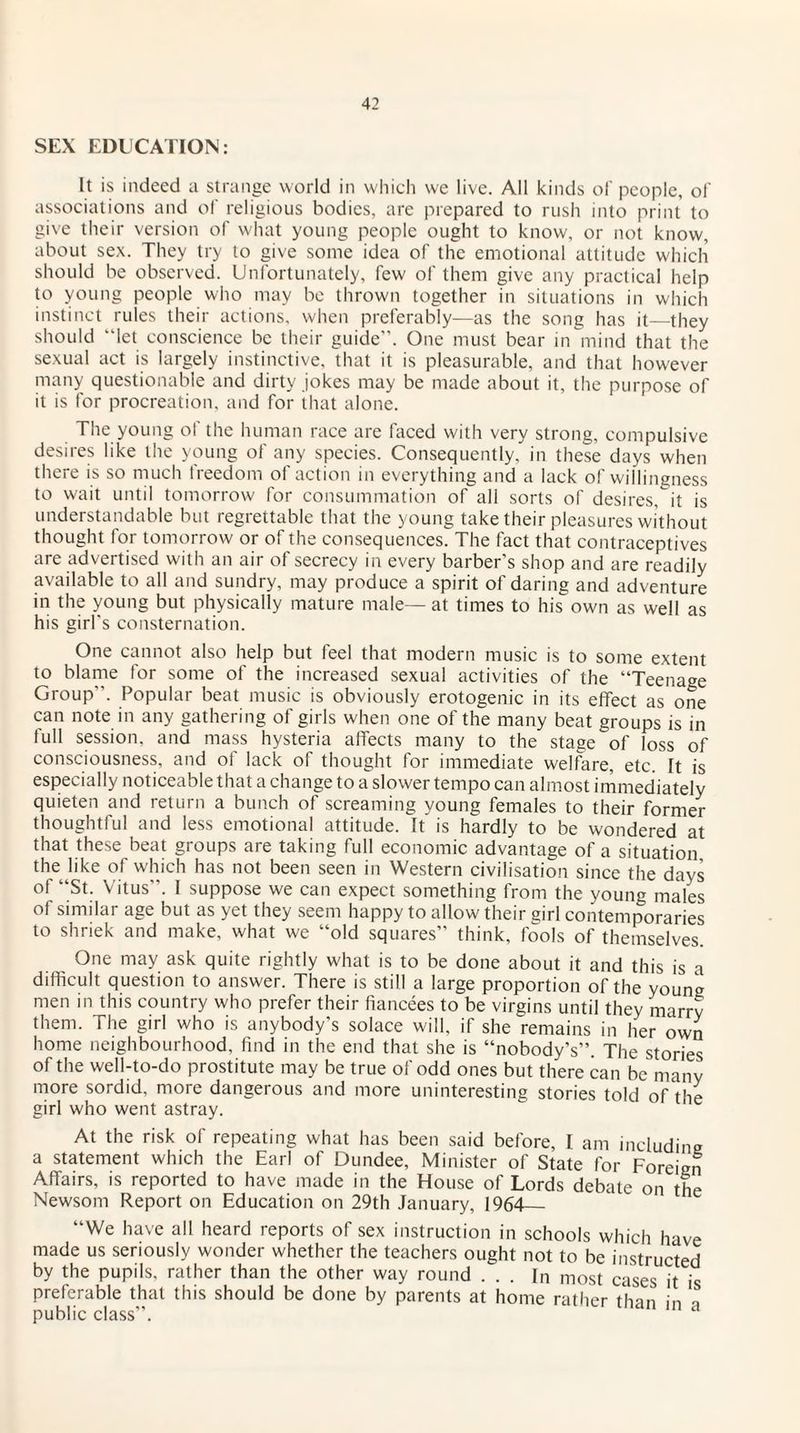 SEX EDUCATION: It is indeed a strange world in which we live. All kinds of people, of associations and of religious bodies, are prepared to rush into print to give their version of what young people ought to know, or not know, about sex. They try to give some idea of the emotional attitude which should be observed. Unfortunately, few of them give any practical help to young people who may be thrown together in situations in which instinct rules their actions, when preferably—as the song has it—they should “let conscience be their guide”. One must bear in mind that the sexual act is largely instinctive, that it is pleasurable, and that however many questionable and dirty jokes may be made about it, the purpose of it is for procreation, and for that alone. The young of the human race are faced with very strong, compulsive desires like the young of any species. Consequently, in these days when there is so much freedom of action in everything and a lack of willingness to wait until tomorrow for consummation of all sorts of desires, it is understandable but regrettable that the young take their pleasures without thought for tomorrow or of the consequences. The fact that contraceptives are advertised with an air of secrecy in every barber's shop and are readily available to all and sundry, may produce a spirit of daring and adventure in the young but physically mature male— at times to his own as well as his girl's consternation. One cannot also help but feel that modern music is to some extent to blame for some of the increased sexual activities of the “Teenage Group”. Popular beat music is obviously erotogenic in its effect as one can note in any gathering of girls when one of the many beat groups is in full session, and mass hysteria affects many to the stage of loss of consciousness, and ot lack of thought for immediate welfare, etc. It is especially noticeable that a change to a slower tempo can almost immediately quieten and return a bunch of screaming young females to their former thoughtful and less emotional attitude. It is hardly to be wondered at that these beat groups are taking full economic advantage of a situation the like of which has not been seen in Western civilisation since the days ot “St. Vitus. I suppose we can expect something from the young males of similar age but as yet they seem happy to allow their girl contemporaries to shriek and make, what we “old squares” think, fools of themselves. One may ask quite rightly what is to be done about it and this is a difficult question to answer. There is still a large proportion of the young men in this country who prefer their fiancees to be virgins until they marrv them. The girl who is anybody’s solace will, if she remains in her own home neighbourhood, find in the end that she is “nobody’s”. The stories of the well-to-do prostitute may be true of odd ones but there can be many more sordid, more dangerous and more uninteresting stories told of the girl who went astray. At the risk of repeating what has been said before, I am including a statement which the Earl of Dundee, Minister of State for Foreign Affairs, is reported to have made in the House of Lords debate on the Newsom Report on Education on 29th January, 1964_ “We have all heard reports of sex instruction in schools which have made us seriously wonder whether the teachers ought not to be instructed by the pupils, rather than the other way round ... In most cases it is preferable that this should be done by parents at home rather than in q public class”.