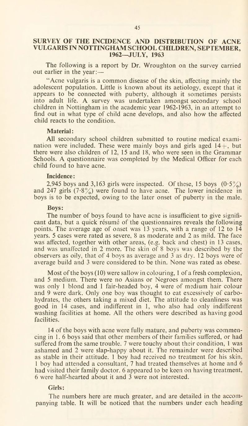 SURVEY OF THE INCIDENCE AND DISTRIBUTION OF ACNE VULGARIS IN NOTTINGHAM SCHOOL CHILDREN, SEPTEMBER, 1962—JULY, 1963 The following is a report by Dr. Wroughton on the survey carried out earlier in the year:— “Acne vulgaris is a common disease of the skin, affecting mainly the adolescent population. Little is known about its aetiology, except that it appears to be connected with puberty, although it sometimes persists into adult life. A survey was undertaken amongst secondary school children in Nottingham in the academic year 1962-1963, in an attempt to find out in what type of child acne develops, and also how the affected child reacts to the condition. Material: All secondary school children submitted to routine medical exami¬ nation were included. These were mainly boys and girls aged 14+, but there were also children of 12, 15 and 18, who were seen in the Grammar Schools. A questionnaire was completed by the Medical Officer for each child found to have acne. Incidence: 2,945 boys and 3,163 girls were inspected. Of these, 15 boys (0-5%) and 247 girls (7-8%) were found to have acne. The lower incidence in boys is to be expected, owing to the later onset of puberty in the male. Boys: The number of boys found to have acne is insufficient to give signifi¬ cant data, but a quick resume of the questionnaires reveals the following points. The average age of onset was 13 years, with a range of 12 to 14 years. 5 cases were rated as severe, 8 as moderate and 2 as mild. The face was affected, together with other areas, (e.g. back and chest) in 13 cases, and was unaffected in 2 more. The skin of 8 boys was described by the observers as oily, that of 4 boys as average and 3 as dry. 12 boys were of average build and 3 were considered to be thin. None was rated as obese. Most of the boys (10) were sallow in colouring, 1 of a fresh complexion, and 5 medium. There were no Asians or Negroes amongst them. There was only 1 blond and 1 fair-headed boy, 4 were of medium hair colour and 9 were dark. Only one boy was thought to eat excessively of carbo¬ hydrates, the others taking a mixed diet. The attitude to cleanliness was good in 14 cases, and indifferent in 1, who also had only indifferent washing facilities at home. All the others were described as having good facilities. 14 of the boys with acne were fully mature, and puberty was commen¬ cing in 1. 6 boys said that other members of their families suffered, or had suffered from the same trouble. 7 were touchy about their condition, 1 was ashamed and 2 were slap-happy about it. The remainder were described as stable in their attitude. 1 boy had received no treatment for his skin, 1 boy had attended a consultant, 7 had treated themselves at home and 6 had visited their family doctor. 6 appeared to be keen on having treatment, 6 were half-hearted about it and 3 were not interested. Girls: The numbers here are much greater, and are detailed in the accom¬ panying table. It will be noticed that the numbers under each heading