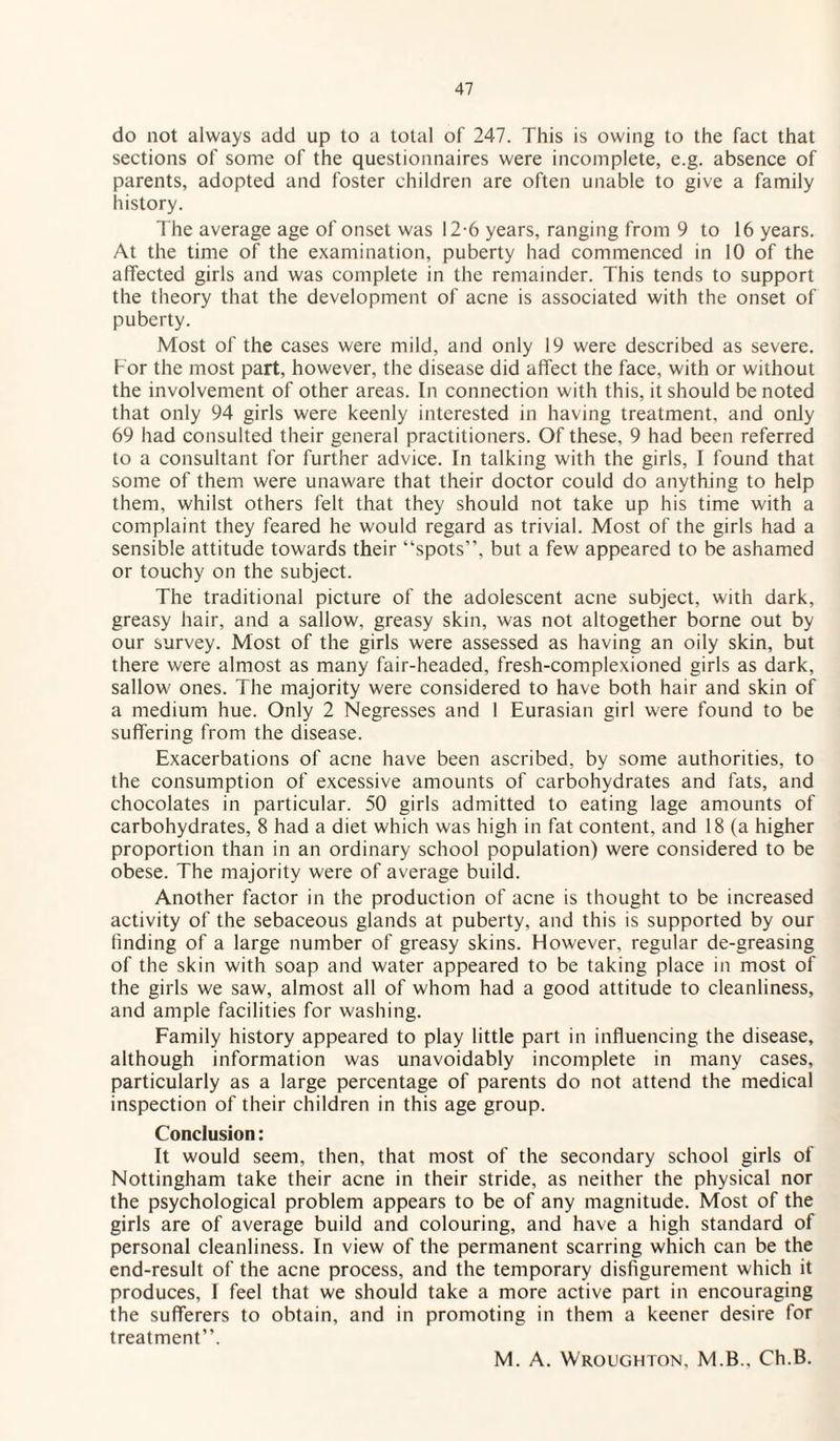 do not always add up to a total of 247. This is owing to the fact that sections of some of the questionnaires were incomplete, e.g. absence of parents, adopted and foster children are often unable to give a family history. The average age of onset was 12-6 years, ranging from 9 to 16 years. At the time of the examination, puberty had commenced in 10 of the affected girls and was complete in the remainder. This tends to support the theory that the development of acne is associated with the onset of puberty. Most of the cases were mild, and only 19 were described as severe. For the most part, however, the disease did affect the face, with or without the involvement of other areas. In connection with this, it should be noted that only 94 girls were keenly interested in having treatment, and only 69 had consulted their general practitioners. Of these, 9 had been referred to a consultant for further advice. In talking with the girls, I found that some of them were unaware that their doctor could do anything to help them, whilst others felt that they should not take up his time with a complaint they feared he would regard as trivial. Most of the girls had a sensible attitude towards their “spots”, but a few appeared to be ashamed or touchy on the subject. The traditional picture of the adolescent acne subject, with dark, greasy hair, and a sallow, greasy skin, was not altogether borne out by our survey. Most of the girls were assessed as having an oily skin, but there were almost as many fair-headed, fresh-complexioned girls as dark, sallow ones. The majority were considered to have both hair and skin of a medium hue. Only 2 Negresses and 1 Eurasian girl were found to be suffering from the disease. Exacerbations of acne have been ascribed, by some authorities, to the consumption of excessive amounts of carbohydrates and fats, and chocolates in particular. 50 girls admitted to eating lage amounts of carbohydrates, 8 had a diet which was high in fat content, and 18 (a higher proportion than in an ordinary school population) were considered to be obese. The majority were of average build. Another factor in the production of acne is thought to be increased activity of the sebaceous glands at puberty, and this is supported by our finding of a large number of greasy skins. However, regular de-greasing of the skin with soap and water appeared to be taking place in most of the girls we saw, almost all of whom had a good attitude to cleanliness, and ample facilities for washing. Family history appeared to play little part in influencing the disease, although information was unavoidably incomplete in many cases, particularly as a large percentage of parents do not attend the medical inspection of their children in this age group. Conclusion: It would seem, then, that most of the secondary school girls of Nottingham take their acne in their stride, as neither the physical nor the psychological problem appears to be of any magnitude. Most of the girls are of average build and colouring, and have a high standard of personal cleanliness. In view of the permanent scarring which can be the end-result of the acne process, and the temporary disfigurement which it produces, I feel that we should take a more active part in encouraging the sufferers to obtain, and in promoting in them a keener desire for treatment”. M. A. Wroughton, M.B., Ch.B.