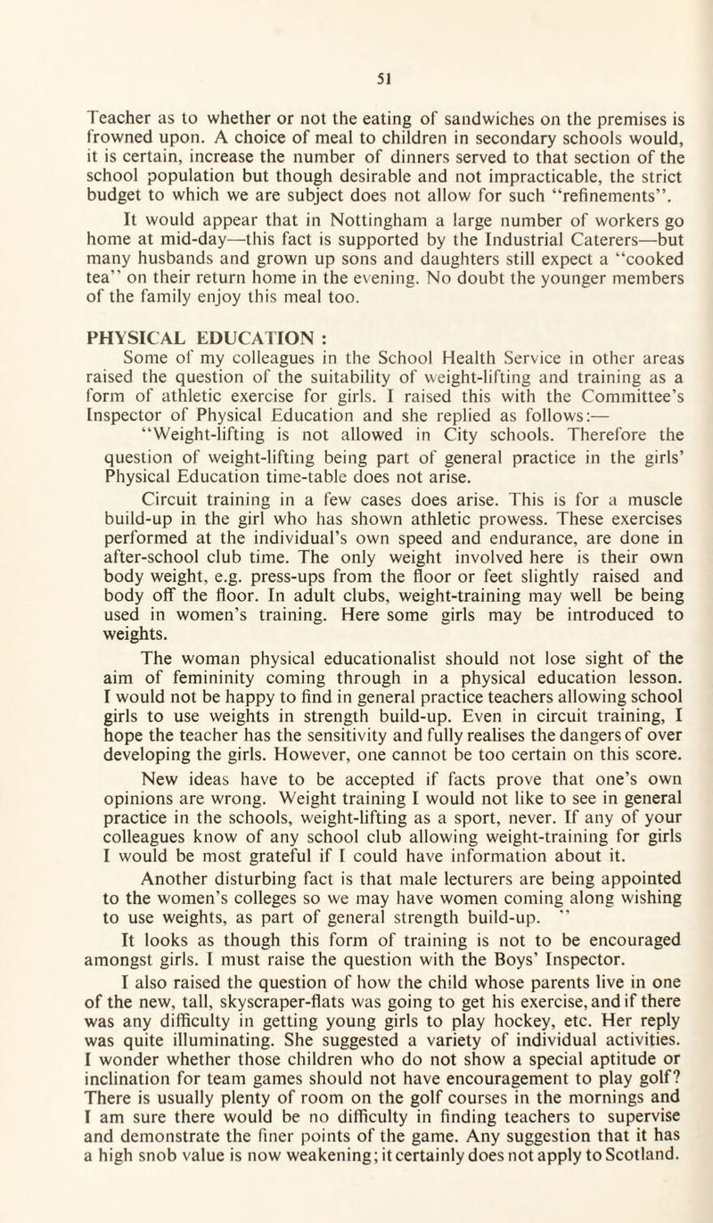 Teacher as to whether or not the eating of sandwiches on the premises is frowned upon. A choice of meal to children in secondary schools would, it is certain, increase the number of dinners served to that section of the school population but though desirable and not impracticable, the strict budget to which we are subject does not allow for such “refinements”. It would appear that in Nottingham a large number of workers go home at mid-day—this fact is supported by the Industrial Caterers—but many husbands and grown up sons and daughters still expect a “cooked tea” on their return home in the evening. No doubt the younger members of the family enjoy this meal too. PHYSICAL EDUCATION : Some of my colleagues in the School Health Service in other areas raised the question of the suitability of weight-lifting and training as a form of athletic exercise for girls. I raised this with the Committee’s Inspector of Physical Education and she replied as follows:— “Weight-lifting is not allowed in City schools. Therefore the question of weight-lifting being part of general practice in the girls’ Physical Education time-table does not arise. Circuit training in a few cases does arise. This is for a muscle build-up in the girl who has shown athletic prowess. These exercises performed at the individual’s own speed and endurance, are done in after-school club time. The only weight involved here is their own body weight, e.g. press-ups from the floor or feet slightly raised and body off the floor. In adult clubs, weight-training may well be being used in women’s training. Here some girls may be introduced to weights. The woman physical educationalist should not lose sight of the aim of femininity coming through in a physical education lesson. I would not be happy to find in general practice teachers allowing school girls to use weights in strength build-up. Even in circuit training, I hope the teacher has the sensitivity and fully realises the dangers of over developing the girls. However, one cannot be too certain on this score. New ideas have to be accepted if facts prove that one’s own opinions are wrong. Weight training I would not like to see in general practice in the schools, weight-lifting as a sport, never. If any of your colleagues know of any school club allowing weight-training for girls I would be most grateful if I could have information about it. Another disturbing fact is that male lecturers are being appointed to the women’s colleges so we may have women coming along wishing to use weights, as part of general strength build-up. ” It looks as though this form of training is not to be encouraged amongst girls. I must raise the question with the Boys’ Inspector. I also raised the question of how the child whose parents live in one of the new, tall, skyscraper-flats was going to get his exercise, and if there was any difficulty in getting young girls to play hockey, etc. Her reply was quite illuminating. She suggested a variety of individual activities. I wonder whether those children who do not show a special aptitude or inclination for team games should not have encouragement to play golf? There is usually plenty of room on the golf courses in the mornings and I am sure there would be no difficulty in finding teachers to supervise and demonstrate the finer points of the game. Any suggestion that it has a high snob value is now weakening; it certainly does not apply to Scotland.