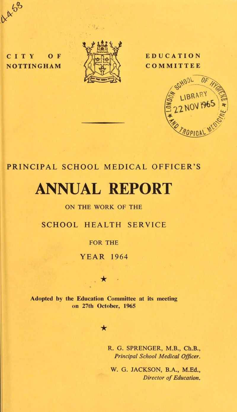 PRINCIPAL SCHOOL MEDICAL OFFICER’S ANNUAL REPORT ON THE WORK OF THE SCHOOL HEALTH SERVICE FOR THE YEAR 1964 , ★ - Adopted by the Education Committee at its meeting on 27th October, 1965 ★ R. G. SPRENGER, M.B., Ch.B., Principal School Medical Officer. W. G. JACKSON, B.A., M.Ed., Director of Education.