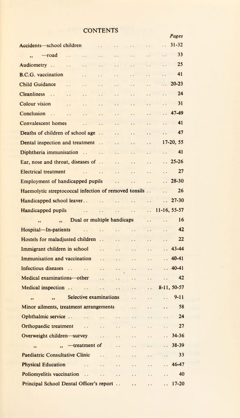 CONTENTS Pages Accidents—school children • . 31-32 ,, —road .. .. .. .. • • • • 33 Audiometry .. 25 B.C.G. vaccination . . .. 41 Child Guidance . • 20-23 Cleanliness .. .. .. .. .. .. •. 24 Colour vision .. .. .. .. .. 31 Conclusion .. .. . . •. 47-49 Convalescent homes .. .. .. .. . • 41 Deaths of children of school age .. .. .. .. .. 47 Dental inspection and treatment .. .. .. 17-20,55 Diphtheria immunisation . . .. .. .. .. 41 Ear, nose and throat, diseases of . . .. .. .. .. 25-26 Electrical treatment .. .. .. .. .. .. 27 Employment of handicapped pupils .. .. .. 28-30 Haemolytic streptococcal infection of removed tonsils .. .. 26 Handicapped school leaver.. .. 27-30 Handicapped pupils .. 11-16,55-57 „ ,, Dual or multiple handicaps 16 Hospital—In-patients 42 Hostels for maladjusted children .. .. .. .. 22 Immigrant children in school .. . . . . .. .. 43-44 Immunisation and vaccination . . 40-41 Infectious diseases .. .. .. .. .. .. 40-41 Medical examinations—other .. .. .. 42 Medical inspection .. .. .. .. 8-11,50-57 ,, „ Selective examinations 9-11 Minor ailments, treatment arrangements 58 Ophthalmic service .. .. .. .. 24 Orthopaedic treatment 27 Overweight children—survey .. 34-36 „ „ —treatment of . .. 38-39 Paediatric Consultative Clinic .. .. .. 33 Physical Education .. .. .. .. 46-47 Poliomyelitis vaccination .. .. .. .. .. 40 Principal School Dental Officer’s report .. .. .. 17-20