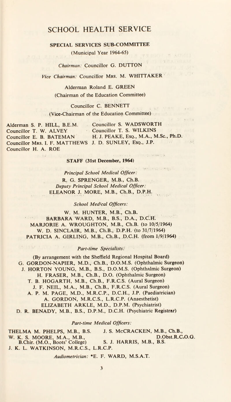 SCHOOL HEALTH SERVICE SPECIAL SERVICES SUB-COMMITTEE (Municipal Year 1964-65) Chairman: Councillor G. DUTTON Vice Chairman: Councillor Mrs. M. WHITTAKER Alderman Roland E. GREEN (Chairman of the Education Committee) Councillor C. BENNETT (Vice-Chairman of the Education Committee) Alderman S. P. HILL, B.E.M. Councillor S. WADSWORTH Councillor T. W. ALVEY Councillor T. S. WILKINS Councillor E. B. BATEMAN H. J. PEAKE, Esq., M.A., M.Sc., Ph.D. Councillor Mrs. I. F. MATTHEWS J. D. SUNLEY, Esq., J.P. Councillor H. A. ROE STAFF (31st December, 1964) Principal School Medical Officer : R. G. SPRENGER, M.B., Ch.B. Deputy Principal School Medical Officer: ELEANOR J. MORE, M.B., Ch.B., D.P.H. School Med'cal Officers: W. M. HUNTER, M.B., Ch.B. BARBARA WARD, M.B., B.S., D.A., D.C.H. MARJORIE A. WROUGHTON, M.B., Ch.B. (to 10/5/1964) W. D. SINCLAIR, M.B., Ch.B., D.P.H. (to 31/7/1964) PATRICIA A, GIRLING, M.B., Ch.B., D.C.H. (from 1/9/1964) Part-time Specialists: (By arrangement with the Sheffield Regional Hospital Board) G. GORDON-NAPIER, M.D., Ch.B., D.O.M.S. (Ophthalmic Surgeon) J. HORTON YOUNG, M.B., B.S., D.O.M.S. (Ophthalmic Surgeon) H. FRASER, M.B., Ch.B., D.O. (Ophthalmic Surgeon) T. B. HOGARTH, M.B., Ch.B., F.R.C.S. (Aural Surgeon) J. F. NEIL, M.A., M.B., Ch.B., F.R.C.S. (Aural Surgeon) A. P. M. PAGE, M.D., M.R.C.P., D.C.H., J.P. (Paediatrician) A. GORDON, M.R.C.S., L.R.C.P. (Anaesthetist) ELIZABETH ARKLE, M.D., D.P.M. (Psychiatrist) D. R. BENADY, M.B., B.S., D.P.M., D.C.H. (Psychiatric Registrar) Part-time Medical Officers: THELMA M. PHELPS, M.B., B.S. J. S. McCRACKEN, M.B., Ch.B., W. K. S. MOORE, M.A., M.B., D.Obst.R.C.O.G. B.Chir. (M.O., Boots’ College) S. J. HARRIS, M.B., B.S. J. K. L. WATKINSON, M.R.C.S., L.R.C.P. Audiometrician: *E. F. WARD, M.S.A.T.
