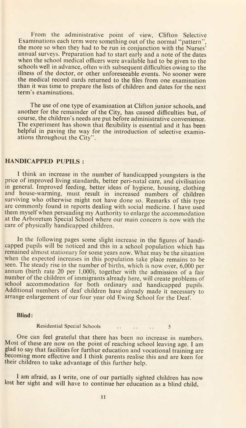 From the administrative point of view, Clifton Selective Examinations each term were something out of the normal “pattern”, the more so when they had to be run in conjunction with the Nurses’ annual surveys. Preparation had to start early and a note of the dates when the school medical officers were available had to be given to the schools well in advance, often with subsequent difficulties owing to the illness ot the doctor, or other unforeseeable events. No sooner were the medical record cards returned to the files from one examination than it was time to prepare the lists of children and dates for the next term's examinations. The use of one type of examination at Clifton junior schools, and another for the remainder of the City, has caused difficulties but, of course, the children's needs are put before administrative convenience. The experiment has shown that flexibility is essential and it has been helpful in paving the way for the introduction of selective examin¬ ations throughout the City”. HANDICAPPED PUPILS : 1 think an increase in the number of handicapped youngsters is the price of improved living standards, better peri-natal care, and civilisation in general. Improved feeding, better ideas of hygiene, housing, clothing and house-warming, must result in increased numbers of children surviving who otherwise might not have done so. Remarks of this type are commonly found in reports dealing with social medicine. I have used them myself when persuading my Authority to enlarge the accommodation at the Arboretum Special School where our main concern is now with the care of physically handicapped children. In the following pages some slight increase in the figures of handi¬ capped pupils will be noticed and this in a school population which has remained almost stationary for some years now. What may be the situation when the expected increases in this population take place remains to be seen. The steady rise in the number of births, which is now over, 6,000 per annum (birth rate 20 per 1,000), together with the admission of a fair number of the children of immigrants already here, will create problems of school accommodation for both ordinary and handicapped pupils. Additional numbers of deaf children have already made it necessary to arrange enlargement of our four year old Ewing School for the Deaf. Blind: Residential Special Schools .. .. .. 5 One can feel grateful that there has been no increase in numbers. Most of these are now on the point of reaching school leaving age. I am glad to say that facilities for furthur education and vocational training are becoming more effective and I think parents realise this and are keen for their children to take advantage of this further help. 1 am afraid, as I write, one of our partially sighted children has now lost her sight and will have to continue her education as a blind child.