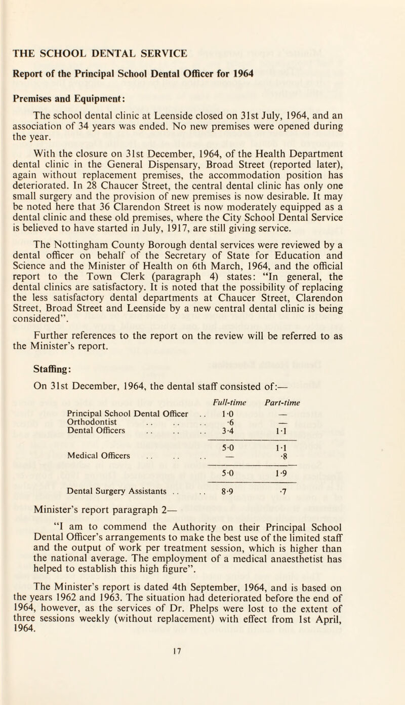 THE SCHOOL DENTAL SERVICE Report of the Principal School Dental Officer for 1964 Premises and Equipment: The school dental clinic at Leenside closed on 31st July, 1964, and an association of 34 years was ended. No new premises were opened during the year. With the closure on 31st December, 1964, of the Health Department dental clinic in the General Dispensary, Broad Street (reported later), again without replacement premises, the accommodation position has deteriorated. In 28 Chaucer Street, the central dental clinic has only one small surgery and the provision of new premises is now desirable. It may be noted here that 36 Clarendon Street is now moderately equipped as a dental clinic and these old premises, where the City School Dental Service is believed to have started in July, 1917, are still giving service. The Nottingham County Borough dental services were reviewed by a dental officer on behalf of the Secretary of State for Education and Science and the Minister of Health on 6th March, 1964, and the official report to the Town Clerk (paragraph 4) states: “In general, the dental clinics are satisfactory. It is noted that the possibility of replacing the less satisfactory dental departments at Chaucer Street, Clarendon Street, Broad Street and Leenside by a new central dental clinic is being considered”. Further references to the report on the review will be referred to as the Minister's report. Staffing: On 31st December, 1964, the dental staff consisted of:— Full-time Part-time Principal School Dental Officer 10 — Orthodontist •6 _ Dental Officers 3-4 11 5-0 M Medical Officers — •8 5 0 1-9 Dental Surgery Assistants . . 8-9 •7 Minister’s report paragraph 2— “I am to commend the Authority on their Principal School Dental Officer’s arrangements to make the best use of the limited staff and the output of work per treatment session, which is higher than the national average. The employment of a medical anaesthetist has helped to establish this high figure”. The Minister’s report is dated 4th September, 1964, and is based on the years 1962 and 1963. The situation had deteriorated before the end of 1964, however, as the services of Dr. Phelps were lost to the extent of three sessions weekly (without replacement) with effect from 1st April, 1964.