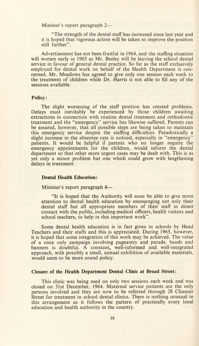 Minister's report paragraph 2— “The strength of the dental staff has increased since last year and it is hoped that vigorous action will be taken to improve the position still further”. Advertisement has not been fruitful in 1964, and the staffing situation will worsen early in 1965 as Mr. Beeley will be leaving the school dental service in favour of general dental practice. So far as the staff exclusively employed for dental work on behalf of the Health Department is con¬ cerned, Mr. Meadows has agreed to give only one session each week to the treatment of children while Dr. Harris is not able to fill any of the sessions available. Policy: The slight worsening of the staff position has created problems. Delays must inevitably be experienced by those children awaiting extractions in connection with routine dental treatment and orthodontic treatment and the “emergency” service has likewise suffered. Parents can be assured, however, that all possible steps are being taken to maintain this emergency service despite the staffing difficulties. Paradoxically a slight increase in the absentee rate is noticed, especially in “emergency” patients. It would be helpful if parents who no longer require the emergency appointments for the children, would inform the dental department so that other more urgent cases may be dealt with. This is as yet only a minor problem but one which could grow with lengthening delays in treatment. Dental Health Education: Minister’s report paragraph 6— “It is hoped that the Authority will soon be able to give more attention to dental health education by encouraging not only their dental staff but all appropriate members of their staff in direct contact with the public, including medical officers, health visitors and school teachers, to help in this important work”. Some dental health education is in fact given in schools by Head Teachers and their staffs and this is appreciated. During 1965, however, it is hoped that some integration of this work may be achieved. The value of a once only campaign involving pageantry and parade, bands and banners is doubtful. A constant, well-informed and well-integrated approach, with possibly a small, annual exhibition of available materials, would seem to be more sound policy. Closure of the Health Department Dental Clinic at Broad Street: This clinic was being used on only two sessions each week and was closed on 31st December, 1964. Maternal service patients are the only persons involved and they are now to be referred through 28 Chaucer Street for treatment in school dental clinics. There is nothing unusual in this arrangement as it follows the pattern of practically every local education and health authority in the country.