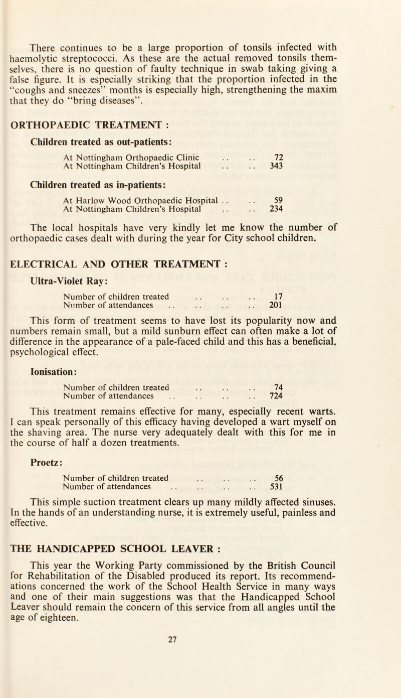 There continues to be a large proportion of tonsils infected with haemolytic streptococci. As these are the actual removed tonsils them¬ selves, there is no question of faulty technique in swab taking giving a false figure. It is especially striking that the proportion infected in the “coughs and sneezes” months is especially high, strengthening the maxim that they do “bring diseases”. ORTHOPAEDIC TREATMENT : Children treated as out-patients: At Nottingham Orthopaedic Clinic .. .. 72 At Nottingham Children’s Hospital .. .. 343 Children treated as in-patients: At Harlow Wood Orthopaedic Hospital .. .. 59 At Nottingham Children’s Hospital .. 234 The local hospitals have very kindly let me know the number of orthopaedic cases dealt with during the year for City school children. ELECTRICAL AND OTHER TREATMENT : Ultra-Violet Ray: Number of children treated .. .. .. 17 Number of attendances .. .. .. .. 201 This form of treatment seems to have lost its popularity now and numbers remain small, but a mild sunburn effect can often make a lot of difference in the appearance of a pale-faced child and this has a beneficial, psychological effect. Ionisation: Number of children treated .. .. .. 74 Number of attendances .. .. 724 This treatment remains effective for many, especially recent warts. I can speak personally of this efficacy having developed a wart myself on the shaving area. The nurse very adequately dealt with this for me in the course of half a dozen treatments. Proetz: Number of children treated 56 Number of attendances 531 This simple suction treatment clears up many mildly affected sinuses. In the hands of an understanding nurse, it is extremely useful, painless and effective. THE HANDICAPPED SCHOOL LEAVER : This year the Working Party commissioned by the British Council for Rehabilitation of the Disabled produced its report. Its recommend¬ ations concerned the work of the School Health Service in many ways and one of their main suggestions was that the Handicapped School Leaver should remain the concern of this service from all angles until the age of eighteen.