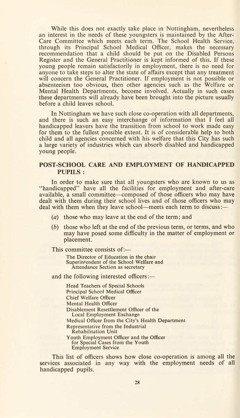 While this does not exactly take place in Nottingham, nevertheless an interest in the needs of these youngsters is maintained by the After- Care Committee which meets each term. The School Health Service, through its Principal School Medical Officer, makes the necessary recommendation that a child should be put on the Disabled Persons Register and the General Practitioner is kept informed of this. If these young people remain satisfactorily in employment, there is no need for anyone to take steps to alter the state of affairs except that any treatment will concern the General Practitioner. If employment is not possible or absenteeism too obvious, then other agencies such as the Welfare or Mental Health Departments, become involved. Actually in such cases these departments will already have been brought into the picture usually before a child leaves school. In Nottingham we have such close co-operation with all departments, and there is such an easy interchange of information that I feel all handicapped leavers have the transition from school to work made easy for them to the fullest possible extent. It is of considerable help to both child and all agencies concerned with his welfare that this City has such a large variety of industries which can absorb disabled and handicapped young people. POST-SCHOOL CARE AND EMPLOYMENT OF HANDICAPPED PUPILS : In order to make sure that all youngsters who are known to us as “handicapped” have all the facilities for employment and after-care available, a small committee—composed of those officers who may have dealt with them during their school lives and of those officers who may deal with them when they leave school—meets each term to discuss:— (a) those who may leave at the end of the term; and (b) those who left at the end of the previous term, or terms, and who may have posed some difficulty in the matter of employment or placement. This committee consists of:— The Director of Education in the chair Superintendent of the School Welfare and Attendance Section as secretary and the following interested officers:— Head Teachers of Special Schools Principal School Medical Officer Chief Welfare Officer Mental Health Officer Disablement Resettlement Officer of the Local Employment Exchange Medical Officer from the City’s Health Department Representative from the Industrial Rehabilitation Unit Youth Employment Officer and the Officer for Special Cases from the Youth Employment Service This list of officers shows how close co-operation is among all the services associated in any way with the employment needs of all handicapped pupils.