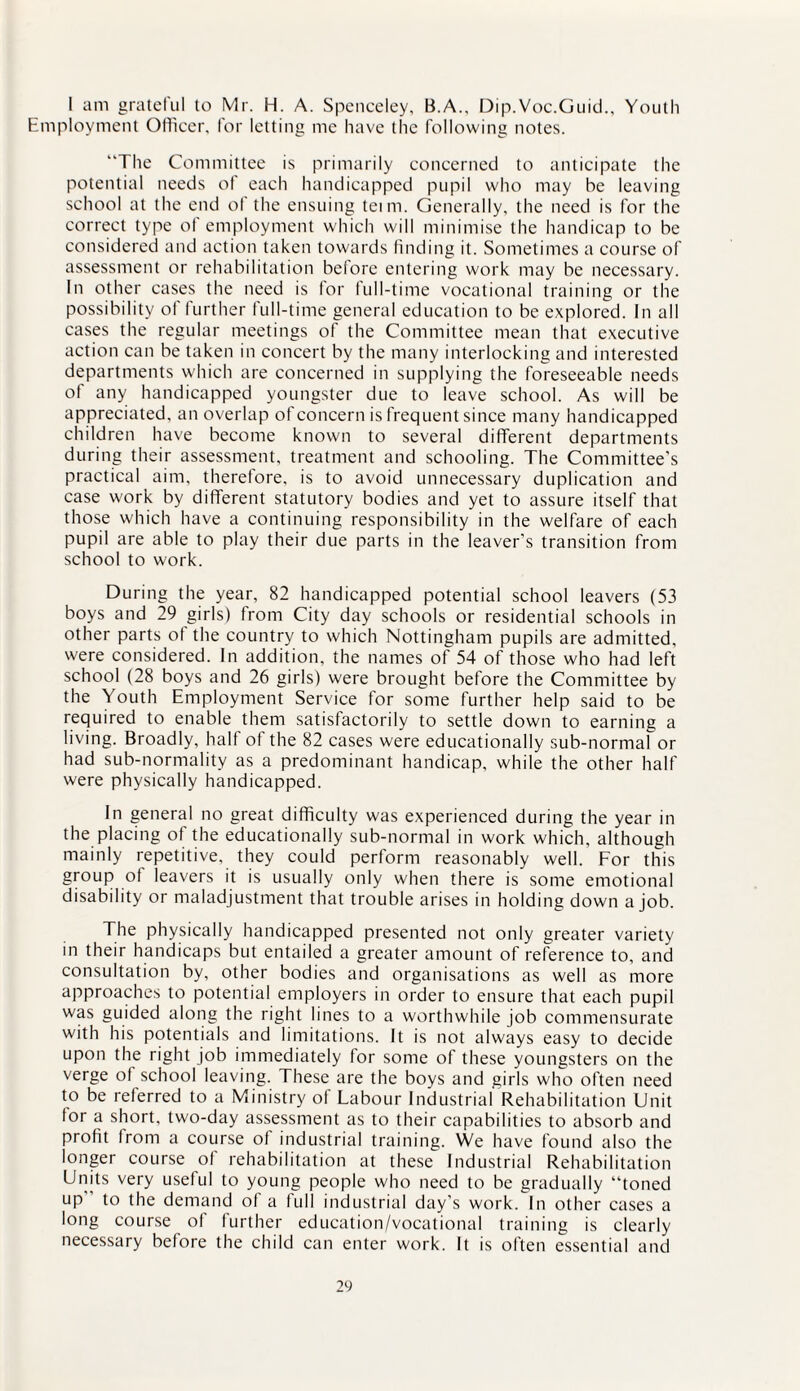 I am gratelul to Mr. H. A. Spenceley, B.A., Dip.Voc.Guid., Youth Employment Officer, for letting me have the following notes. “The Committee is primarily concerned to anticipate the potential needs of each handicapped pupil who may he leaving school at the end ot the ensuing teim. Generally, the need is for the correct type of employment which will minimise the handicap to be considered and action taken towards finding it. Sometimes a course of assessment or rehabilitation before entering work may be necessary. In other cases the need is for full-time vocational training or the possibility of further full-time general education to be explored. In all cases the regular meetings of the Committee mean that executive action can be taken in concert by the many interlocking and interested departments which are concerned in supplying the foreseeable needs of any handicapped youngster due to leave school. As will be appreciated, an overlap of concern is frequent since many handicapped children have become known to several different departments during their assessment, treatment and schooling. The Committee's practical aim, therefore, is to avoid unnecessary duplication and case work by different statutory bodies and yet to assure itself that those which have a continuing responsibility in the welfare of each pupil are able to play their due parts in the leaver’s transition from school to work. During the year, 82 handicapped potential school leavers (53 boys and 29 girls) from City day schools or residential schools in other parts ot the country to which Nottingham pupils are admitted, were considered. In addition, the names of 54 of those who had left school (28 boys and 26 girls) were brought before the Committee by the Youth Employment Service for some further help said to be required to enable them satisfactorily to settle down to earning a living. Broadly, half of the 82 cases were educationally sub-normal or had sub-normality as a predominant handicap, while the other half were physically handicapped. In general no great difficulty was experienced during the year in the placing of the educationally sub-normal in work which, although mainly repetitive, they could perform reasonably well. For this group of leavers it is usually only when there is some emotional disability or maladjustment that trouble arises in holding down a job. The physically handicapped presented not only greater variety in their handicaps but entailed a greater amount of reference to, and consultation by, other bodies and organisations as well as more approaches to potential employers in order to ensure that each pupil was guided along the right lines to a worthwhile job commensurate with his potentials and limitations. It is not always easy to decide upon the right job immediately for some of these youngsters on the verge of school leaving. These are the boys and girls who often need to be referred to a Ministry of Labour Industrial Rehabilitation Unit for a short, two-day assessment as to their capabilities to absorb and profit from a course of industrial training. We have found also the longer course of rehabilitation at these Industrial Rehabilitation Units very useful to young people who need to be gradually “toned up” to the demand of a full industrial day’s work. In other cases a long course of further education/vocational training is clearly necessary before the child can enter work. It is often essential and