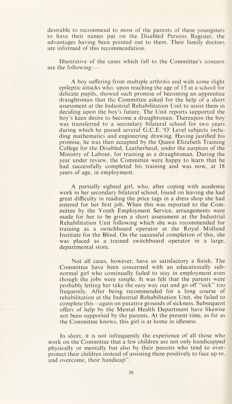 desirable to recommend to most of the parents of these youngsters to have their names put on the Disabled Persons Register, the advantages having been pointed out to them. Their family doctors are informed of this recommendation. Illustrative of the cases which fall to the Committee's concern are the following:— A boy suffering from multiple arthritis and with some slight epileptic attacks who, upon reaching the age of 15 at a school for delicate pupils, showed such promise of becoming an apprentice draughtsman that the Committee asked for the help of a short assessment at the Industrial Rehabilitation Unit to assist them in deciding upon the boy's future. The Unit reports supported the boy's keen desire to become a draughtsman. Thereupon the boy was transferred to a secondary bilateral school for two years during which he passed several G.C.E. ‘O' Level subjects inclu¬ ding mathematics and engineering drawing. Having justified his promise, he was then accepted by the Queen Elizabeth Training College for the Disabled, Leatherhead, under the auspices of the Ministry of Labour, for training as a draughtsman. During the year under review, the Committee were happy to learn that he had successfully completed his training and was now, at 18 years of age, in employment. A partially sighted girl, who, after coping with academic work in her secondary bilateral school, found on leaving she had great difficulty in reading the price tags in a dress shop she had entered for her first job. When this was reported to the Com¬ mittee by the Youth Employment Service, arrangements were made for her to be given a short assessment at the Industrial Rehabilitation Unit following which she was recommended for training as a switchboard operator at the Royal Midland Institute for the Blind. On the successful completion of this, she was placed as a trained switchboard operator in a large, departmental store. Not all cases, however, have so satisfactory a finish. The Committee have been concerned with an educationally sub¬ normal girl who continually failed to stay in employment even though the jobs were simple. It was felt that the parents were probably letting her take the easy way out and go off “sick” too frequently. After being recommended for a long course of rehabilitation at the Industrial Rehabilitation Unit, she failed to complete this—again on putative grounds of sickness. Subsequent offers of help by the Mental Health Department have likewise not been supported by the parents. At the present time, as far as the Committee knows, this girl is at home in idleness. In short, it is not infrequently the experience of all those who work on the Committee that a few children are not only handicapped physically or mentally but also by their parents who tend to over¬ protect their children instead of assisting them positively to face up to, and overcome, their handicap”.