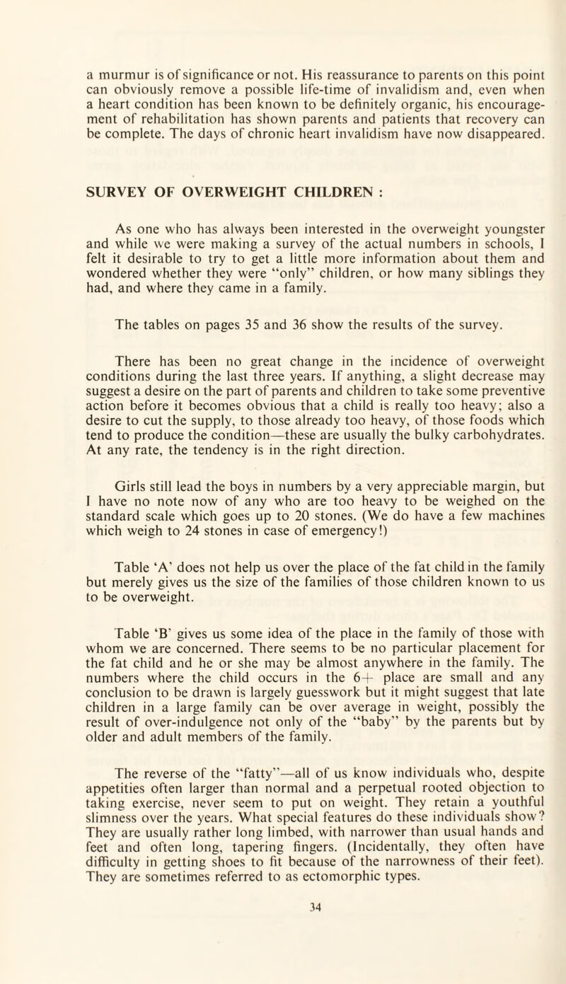 a murmur is of significance or not. His reassurance to parents on this point can obviously remove a possible life-time of invalidism and, even when a heart condition has been known to be definitely organic, his encourage¬ ment of rehabilitation has shown parents and patients that recovery can be complete. The days of chronic heart invalidism have now disappeared. SURVEY OF OVERWEIGHT CHILDREN : As one who has always been interested in the overweight youngster and while we were making a survey of the actual numbers in schools, 1 felt it desirable to try to get a little more information about them and wondered whether they were “only” children, or how many siblings they had, and where they came in a family. The tables on pages 35 and 36 show the results of the survey. There has been no great change in the incidence of overweight conditions during the last three years. If anything, a slight decrease may suggest a desire on the part of parents and children to take some preventive action before it becomes obvious that a child is really too heavy; also a desire to cut the supply, to those already too heavy, of those foods which tend to produce the condition—these are usually the bulky carbohydrates. At any rate, the tendency is in the right direction. Girls still lead the boys in numbers by a very appreciable margin, but I have no note now of any who are too heavy to be weighed on the standard scale which goes up to 20 stones. (We do have a few machines which weigh to 24 stones in case of emergency!) Table 'A' does not help us over the place of the fat child in the family but merely gives us the size of the families of those children known to us to be overweight. Table ‘B' gives us some idea of the place in the family of those with whom we are concerned. There seems to be no particular placement for the fat child and he or she may be almost anywhere in the family. The numbers where the child occurs in the 6+ place are small and any conclusion to be drawn is largely guesswork but it might suggest that late children in a large family can be over average in weight, possibly the result of over-indulgence not only of the “baby” by the parents but by older and adult members of the family. The reverse of the “fatty”—all of us know individuals who, despite appetities often larger than normal and a perpetual rooted objection to taking exercise, never seem to put on weight. They retain a youthful slimness over the years. What special features do these individuals show? They are usually rather long limbed, with narrower than usual hands and feet and often long, tapering fingers. (Incidentally, they often have difficulty in getting shoes to fit because of the narrowness of their teet). They are sometimes referred to as ectomorphic types.