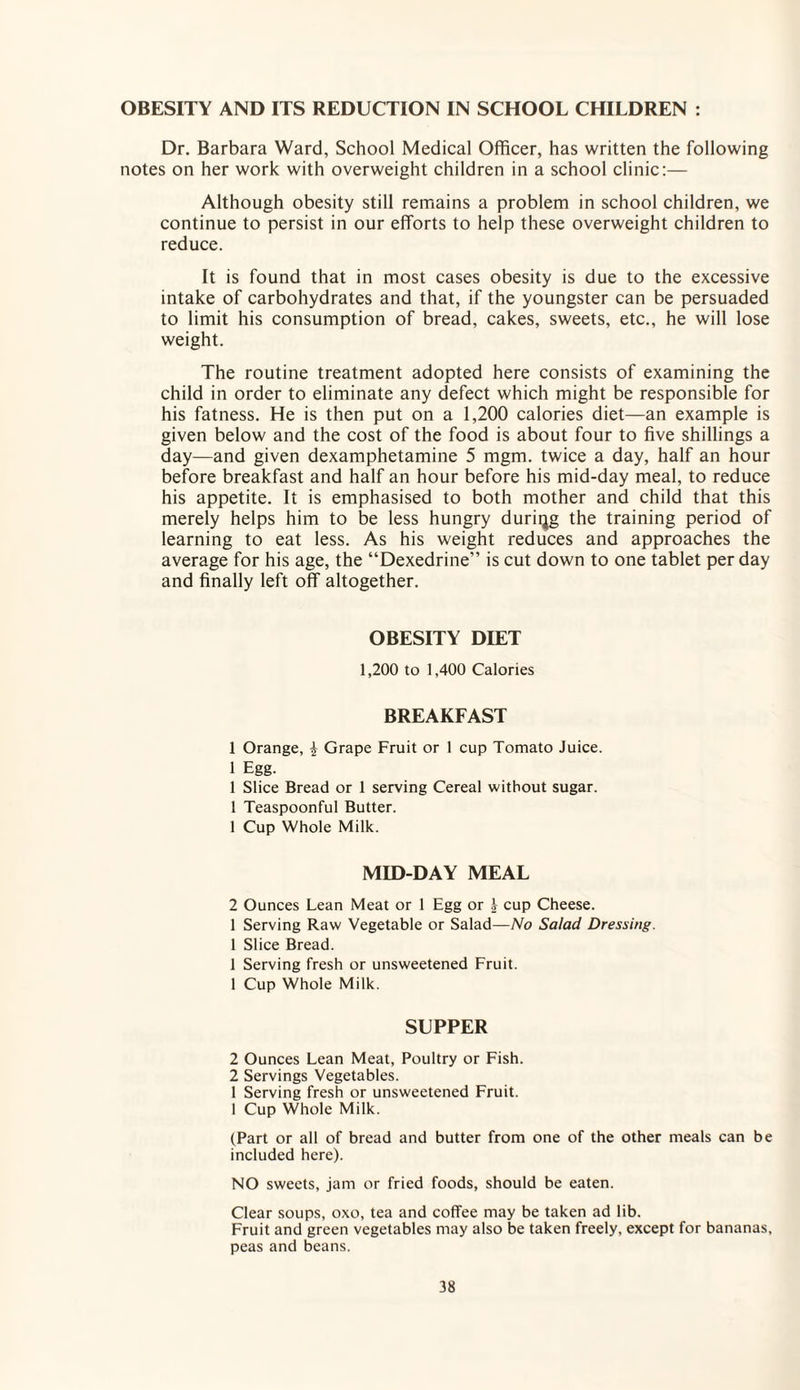 OBESITY AND ITS REDUCTION IN SCHOOL CHILDREN : Dr. Barbara Ward, School Medical Officer, has written the following notes on her work with overweight children in a school clinic:— Although obesity still remains a problem in school children, we continue to persist in our efforts to help these overweight children to reduce. It is found that in most cases obesity is due to the excessive intake of carbohydrates and that, if the youngster can be persuaded to limit his consumption of bread, cakes, sweets, etc., he will lose weight. The routine treatment adopted here consists of examining the child in order to eliminate any defect which might be responsible for his fatness. He is then put on a 1,200 calories diet—an example is given below and the cost of the food is about four to five shillings a day—and given dexamphetamine 5 mgm. twice a day, half an hour before breakfast and half an hour before his mid-day meal, to reduce his appetite. It is emphasised to both mother and child that this merely helps him to be less hungry during the training period of learning to eat less. As his weight reduces and approaches the average for his age, the “Dexedrine” is cut down to one tablet per day and finally left off altogether. OBESITY DIET 1,200 to 1,400 Calories BREAKFAST 1 Orange, £ Grape Fruit or 1 cup Tomato Juice. 1 Egg. 1 Slice Bread or 1 serving Cereal without sugar. 1 Teaspoonful Butter. 1 Cup Whole Milk. MID-DAY MEAL 2 Ounces Lean Meat or 1 Egg or A cup Cheese. 1 Serving Raw Vegetable or Salad—No Salad Dressing. 1 Slice Bread. 1 Serving fresh or unsweetened Fruit. 1 Cup Whole Milk. SUPPER 2 Ounces Lean Meat, Poultry or Fish. 2 Servings Vegetables. 1 Serving fresh or unsweetened Fruit. I Cup Whole Milk. (Part or all of bread and butter from one of the other meals can be included here). NO sweets, jam or fried foods, should be eaten. Clear soups, oxo, tea and coffee may be taken ad lib. Fruit and green vegetables may also be taken freely, except for bananas, peas and beans.