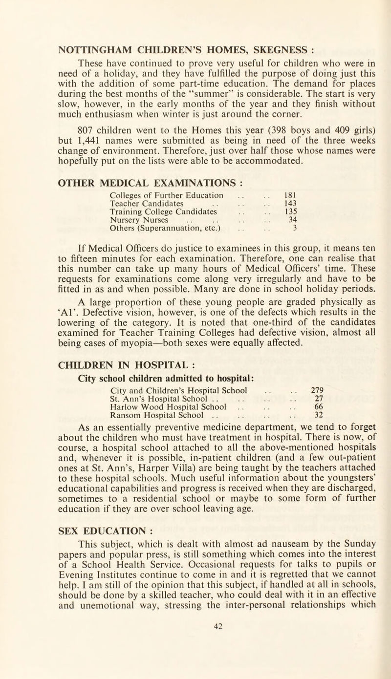 NOTTINGHAM CHILDREN’S HOMES, SKEGNESS : These have continued to prove very useful for children who were in need of a holiday, and they have fulfilled the purpose of doing just this with the addition of some part-time education. The demand for places during the best months of the “summer” is considerable. The start is very slow, however, in the early months of the year and they finish without much enthusiasm when winter is just around the corner. 807 children went to the Homes this year (398 boys and 409 girls) but 1,441 names were submitted as being in need of the three weeks change of environment. Therefore, just over half those whose names were hopefully put on the lists were able to be accommodated. OTHER MEDICAL EXAMINATIONS : Colleges of Further Education 181 Teacher Candidates . . 143 Training College Candidates 135 Nursery Nurses 34 Others (Superannuation, etc.) 3 If Medical Officers do justice to examinees in this group, it means ten to fifteen minutes for each examination. Therefore, one can realise that this number can take up many hours of Medical Officers’ time. These requests for examinations come along very irregularly and have to be fitted in as and when possible. Many are done in school holiday periods. A large proportion of these young people are graded physically as ‘AT. Defective vision, however, is one of the defects which results in the lowering of the category. It is noted that one-third of the candidates examined for Teacher Training Colleges had defective vision, almost all being cases of myopia—both sexes were equally affected. CHILDREN IN HOSPITAL : City school children admitted to hospital: City and Children’s Hospital School 279 St. Ann’s Hospital School .. .. 27 Harlow Wood Hospital School 66 Ransom Hospital School 32 As an essentially preventive medicine department, we tend to forget about the children who must have treatment in hospital. There is now, of course, a hospital school attached to all the above-mentioned hospitals and, whenever it is possible, in-patient children (and a few out-patient ones at St. Ann’s, Harper Villa) are being taught by the teachers attached to these hospital schools. Much useful information about the youngsters’ educational capabilities and progress is received when they are discharged, sometimes to a residential school or maybe to some form of further education if they are over school leaving age. SEX EDUCATION : This subject, which is dealt with almost ad nauseam by the Sunday papers and popular press, is still something which comes into the interest of a School Health Service. Occasional requests for talks to pupils or Evening Institutes continue to come in and it is regretted that we cannot help. I am still of the opinion that this subject, if handled at all in schools, should be done by a skilled teacher, who could deal with it in an effective and unemotional way, stressing the inter-personal relationships which