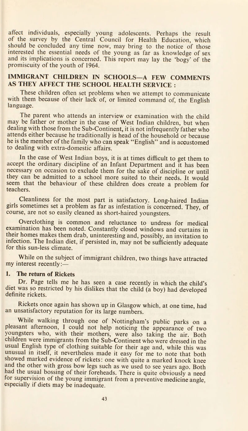 affect individuals, especially young adolescents. Perhaps the result of the survey by the Central Council for Health Education, which should be concluded any time now, may bring to the notice of those interested the essential needs of the young as far as knowledge of sex and its implications is concerned. This report may lay the ‘bogy' of the promiscuity of the youth of 1964. IMMIGRANT CHILDREN IN SCHOOLS—A FEW COMMENTS AS THEY AFFECT THE SCHOOL HEALTH SERVICE : These children often set problems when we attempt to communicate with them because of their lack of, or limited command of, the English language. The parent who attends an interview or examination with the child may be father or mother in the case of West Indian children, but when dealing with those from the Sub-Continent, it is not infrequently father who attends either because he traditionally is head of the household or because he is the member of the family who can speak “English” and is accustomed to dealing with extra-domestic affairs. In the case of West Indian boys, it is at times difficult to get them to accept the ordinary discipline of an Infant Department and it has been necessary on occasion to exclude them for the sake of discipline or until they can be admitted to a school more suited to their needs. It would seem that the behaviour of these children does create a problem for teachers. Cleanliness for the most part is satisfactory. Long-haired Indian girls sometimes set a problem as far as infestation is concerned. They, of course, are not so easily cleaned as short-haired youngsters. Overclothing is common and reluctance to undress for medical examination has been noted. Constantly closed windows and curtains in their homes makes them drab, uninteresting and, possibly, an invitation to infection. The Indian diet, if persisted in, may not be sufficiently adequate for this sun-less climate. While on the subject of immigrant children, two things have attracted my interest recently:— 1. The return of Rickets Dr. Page tells me he has seen a case recently in which the child’s diet was so restricted by his dislikes that the child (a boy) had developed definite rickets. Rickets once again has shown up in Glasgow which, at one time, had an unsatisfactory reputation for its large numbers. While walking through one of Nottingham’s public parks on a pleasant afternoon, I could not help noticing the appearance of two youngsters who, with their mothers, were also taking the air. Both children were immigrants from the Sub-Continent who were dressed in the usual English type of clothing suitable for their age and, while this was unusual in itself, it nevertheless made it easy for me to note that both showed marked evidence of rickets: one with quite a marked knock knee and the other with gross bow legs such as we used to see years ago. Both had the usual bossing of their foreheads. There is quite obviously a need for supervision of the young immigrant from a preventive medicine angle, especially if diets may be inadequate.