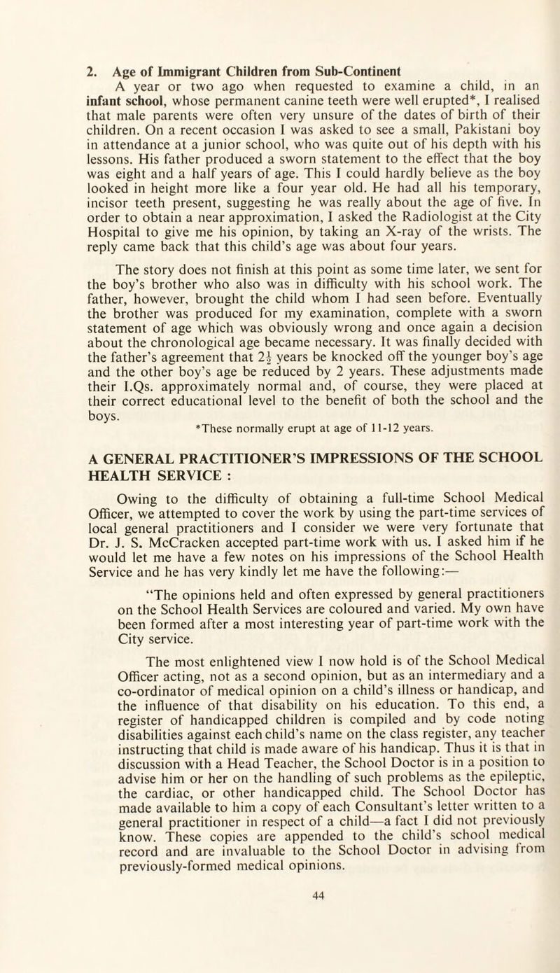 2. Age of Immigrant Children from Sub-Continent A year or two ago when requested to examine a child, in an infant school, whose permanent canine teeth were well erupted*, I realised that male parents were often very unsure of the dates of birth of their children. On a recent occasion 1 was asked to see a small, Pakistani boy in attendance at a junior school, who was quite out of his depth with his lessons. His father produced a sworn statement to the effect that the boy was eight and a half years of age. This I could hardly believe as the boy looked in height more like a four year old. He had all his temporary, incisor teeth present, suggesting he was really about the age of five. In order to obtain a near approximation, I asked the Radiologist at the City Hospital to give me his opinion, by taking an X-ray of the wrists. The reply came back that this child’s age was about four years. The story does not finish at this point as some time later, we sent for the boy’s brother who also was in difficulty with his school work. The father, however, brought the child whom I had seen before. Eventually the brother was produced for my examination, complete with a sworn statement of age which was obviously wrong and once again a decision about the chronological age became necessary. It was finally decided with the father’s agreement that 24 years be knocked off the younger boy’s age and the other boy’s age be reduced by 2 years. These adjustments made their I.Qs. approximately normal and, of course, they were placed at their correct educational level to the benefit of both the school and the boys. *These normally erupt at age of 11-12 years. A GENERAL PRACTITIONER S IMPRESSIONS OF THE SCHOOL HEALTH SERVICE : Owing to the difficulty of obtaining a full-time School Medical Officer, we attempted to cover the work by using the part-time services of local general practitioners and I consider we were very fortunate that Dr. J. S. McCracken accepted part-time work with us. I asked him if he would let me have a few notes on his impressions of the School Health Service and he has very kindly let me have the following:— “The opinions held and often expressed by general practitioners on the School Health Services are coloured and varied. My own have been formed after a most interesting year of part-time work with the City service. The most enlightened view 1 now hold is of the School Medical Officer acting, not as a second opinion, but as an intermediary and a co-ordinator of medical opinion on a child’s illness or handicap, and the influence of that disability on his education. To this end, a register of handicapped children is compiled and by code noting disabilities against each child’s name on the class register, any teacher instructing that child is made aware of his handicap. Thus it is that in discussion with a Head Teacher, the School Doctor is in a position to advise him or her on the handling of such problems as the epileptic, the cardiac, or other handicapped child. The School Doctor has made available to him a copy of each Consultant's letter written to a general practitioner in respect of a child—a fact I did not previously know. These copies are appended to the child's school medical record and are invaluable to the School Doctor in advising from previously-formed medical opinions.
