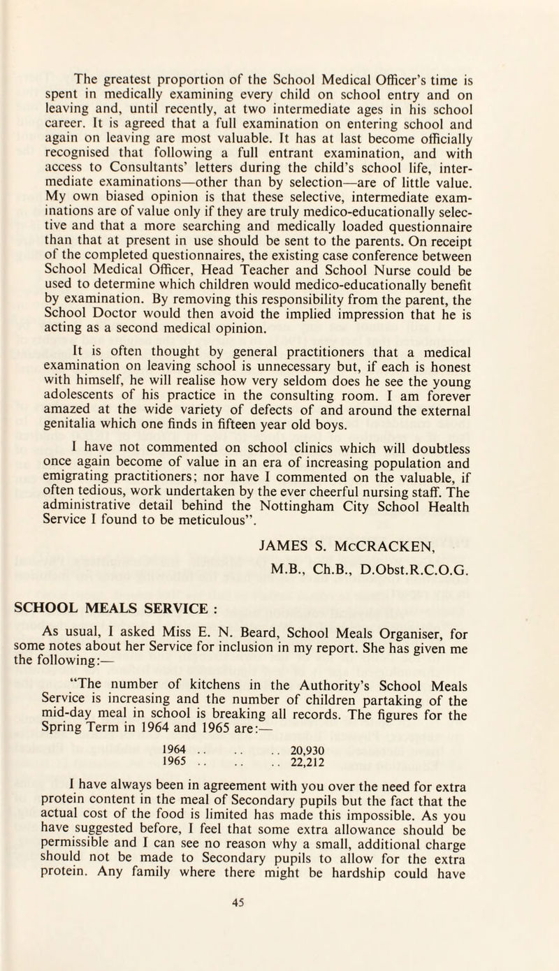 The greatest proportion of the School Medical Officer’s time is spent in medically examining every child on school entry and on leaving and, until recently, at two intermediate ages in his school career. It is agreed that a full examination on entering school and again on leaving are most valuable. It has at last become officially recognised that following a full entrant examination, and with access to Consultants’ letters during the child’s school life, inter¬ mediate examinations—other than by selection—are of little value. My own biased opinion is that these selective, intermediate exam¬ inations are of value only if they are truly medico-educationally selec¬ tive and that a more searching and medically loaded questionnaire than that at present in use should be sent to the parents. On receipt of the completed questionnaires, the existing case conference between School Medical Officer, Head Teacher and School Nurse could be used to determine which children would medico-educationally benefit by examination. By removing this responsibility from the parent, the School Doctor would then avoid the implied impression that he is acting as a second medical opinion. It is often thought by general practitioners that a medical examination on leaving school is unnecessary but, if each is honest with himself, he will realise how very seldom does he see the young adolescents of his practice in the consulting room. I am forever amazed at the wide variety of defects of and around the external genitalia which one finds in fifteen year old boys. I have not commented on school clinics which will doubtless once again become of value in an era of increasing population and emigrating practitioners; nor have I commented on the valuable, if often tedious, work undertaken by the ever cheerful nursing staff. The administrative detail behind the Nottingham City School Health Service I found to be meticulous”. JAMES S. McCRACKEN, M.B., Ch.B., D.Obst.R.C.O.G. SCHOOL MEALS SERVICE : As usual, I asked Miss E. N. Beard, School Meals Organiser, for some notes about her Service for inclusion in my report. She has given me the following;— “The number of kitchens in the Authority’s School Meals Service is increasing and the number of children partaking of the mid-day meal in school is breaking all records. The figures for the Spring Term in 1964 and 1965 are:— 1964 . 20,930 1965 . 22,212 I have always been in agreement with you over the need for extra protein content in the meal of Secondary pupils but the fact that the actual cost of the food is limited has made this impossible. As you have suggested before, I feel that some extra allowance should be permissible and I can see no reason why a small, additional charge should not be made to Secondary pupils to allow for the extra protein. Any family where there might be hardship could have