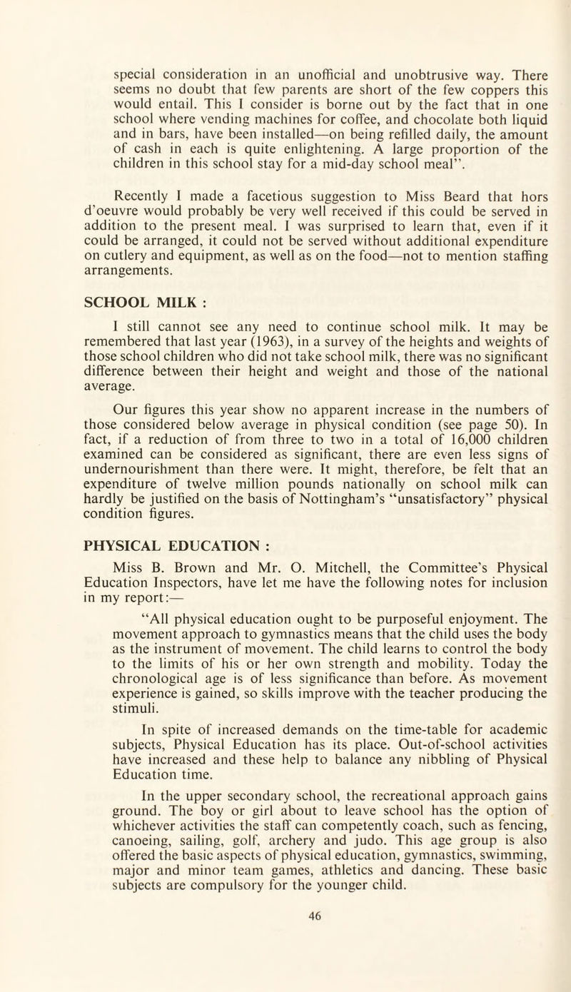 special consideration in an unofficial and unobtrusive way. There seems no doubt that few parents are short of the few coppers this would entail. This I consider is borne out by the fact that in one school where vending machines for coffee, and chocolate both liquid and in bars, have been installed—on being refilled daily, the amount of cash in each is quite enlightening. A large proportion of the children in this school stay for a mid-day school meal”. Recently I made a facetious suggestion to Miss Beard that hors d'oeuvre would probably be very well received if this could be served in addition to the present meal. I was surprised to learn that, even if it could be arranged, it could not be served without additional expenditure on cutlery and equipment, as well as on the food—not to mention staffing arrangements. SCHOOL MILK : I still cannot see any need to continue school milk. It may be remembered that last year (1963), in a survey of the heights and weights of those school children who did not take school milk, there was no significant difference between their height and weight and those of the national average. Our figures this year show no apparent increase in the numbers of those considered below average in physical condition (see page 50). In fact, if a reduction of from three to two in a total of 16,000 children examined can be considered as significant, there are even less signs of undernourishment than there were. It might, therefore, be felt that an expenditure of twelve million pounds nationally on school milk can hardly be justified on the basis of Nottingham’s “unsatisfactory” physical condition figures. PHYSICAL EDUCATION : Miss B. Brown and Mr. O. Mitchell, the Committee’s Physical Education Inspectors, have let me have the following notes for inclusion in my report:— “All physical education ought to be purposeful enjoyment. The movement approach to gymnastics means that the child uses the body as the instrument of movement. The child learns to control the body to the limits of his or her own strength and mobility. Today the chronological age is of less significance than before. As movement experience is gained, so skills improve with the teacher producing the stimuli. In spite of increased demands on the time-table for academic subjects, Physical Education has its place. Out-of-school activities have increased and these help to balance any nibbling of Physical Education time. In the upper secondary school, the recreational approach gains ground. The boy or girl about to leave school has the option of whichever activities the staff can competently coach, such as fencing, canoeing, sailing, golf, archery and judo. This age group is also offered the basic aspects of physical education, gymnastics, swimming, major and minor team games, athletics and dancing. These basic subjects are compulsory for the younger child.