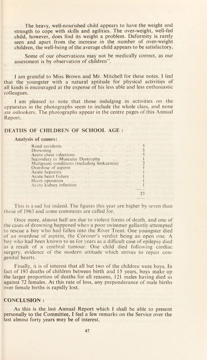 The heavy, well-nourished child appears to have the weight and strength to cope with skills and agilities. The over-weight, well-fed child, however, does find its weight a problem. Deformity is rarely seen and apart from the increase in the number of over-weight children, the well-being of the average child appears to be satisfactory. Some of our observations may not be medically correct, as our assessment is by observation of children”. 1 am grateful to Miss Brown and Mr. Mitchell for these notes. I feel that the youngster with a natural aptitude for physical activities of all kinds is encouraged at the expense of his less able and less enthusiastic colleagues. 1 am pleased to note that those indulging in activities on the apparatus in the photographs seem to include the whole class, and none are onlookers. The photographs appear in the centre pages of this Annual Report. DEATHS OF CHILDREN OF SCHOOL AGE : Analysis of causes: Road accidents . . . . 5 Drowning . . . . .. . . 5 Acute chest infections . . .. .. .. 5 Secondary to Muscular Dystrophy 1 Malignant conditions (including leukaemia) .. 2 Overdose of aspirin . . . . . . 1 Acute hepatitis . . .. . . . . 1 Acute heart failure .. . . 1 Heart operation .. .. 1 Acute kidney infection .. . . 1 23 This is a sad list indeed. The figures this year are higher by seven than those of 1963 and some comments are called for. Once more, almost half are due to violent forms of death, and one of the cases of drowning happened when a poor swimmer gallantly attempted to rescue a boy who had fallen into the River Trent. One youngster died of an overdose of aspirin, the Coroner’s verdict being an open one. A boy who had been known to us for years as a difficult case of epilepsy died as a result of a cerebral tumour. One child died following cardiac surgery, evidence of the modern attitude which strives to repair con¬ genital hearts. Finally, it is of interest that all but two of the children were boys. In fact of 193 deaths of children between birth and 15 years, boys make up the larger proportion of deaths for all reasons, 121 males having died as against 72 females. At this rate of loss, any preponderance of male births over female births is rapidly lost. CONCLUSION : As this is the last Annual Report which I shall be able to present personally to the Committee, I feel a few remarks on the Service over the last almost forty years may be of interest.