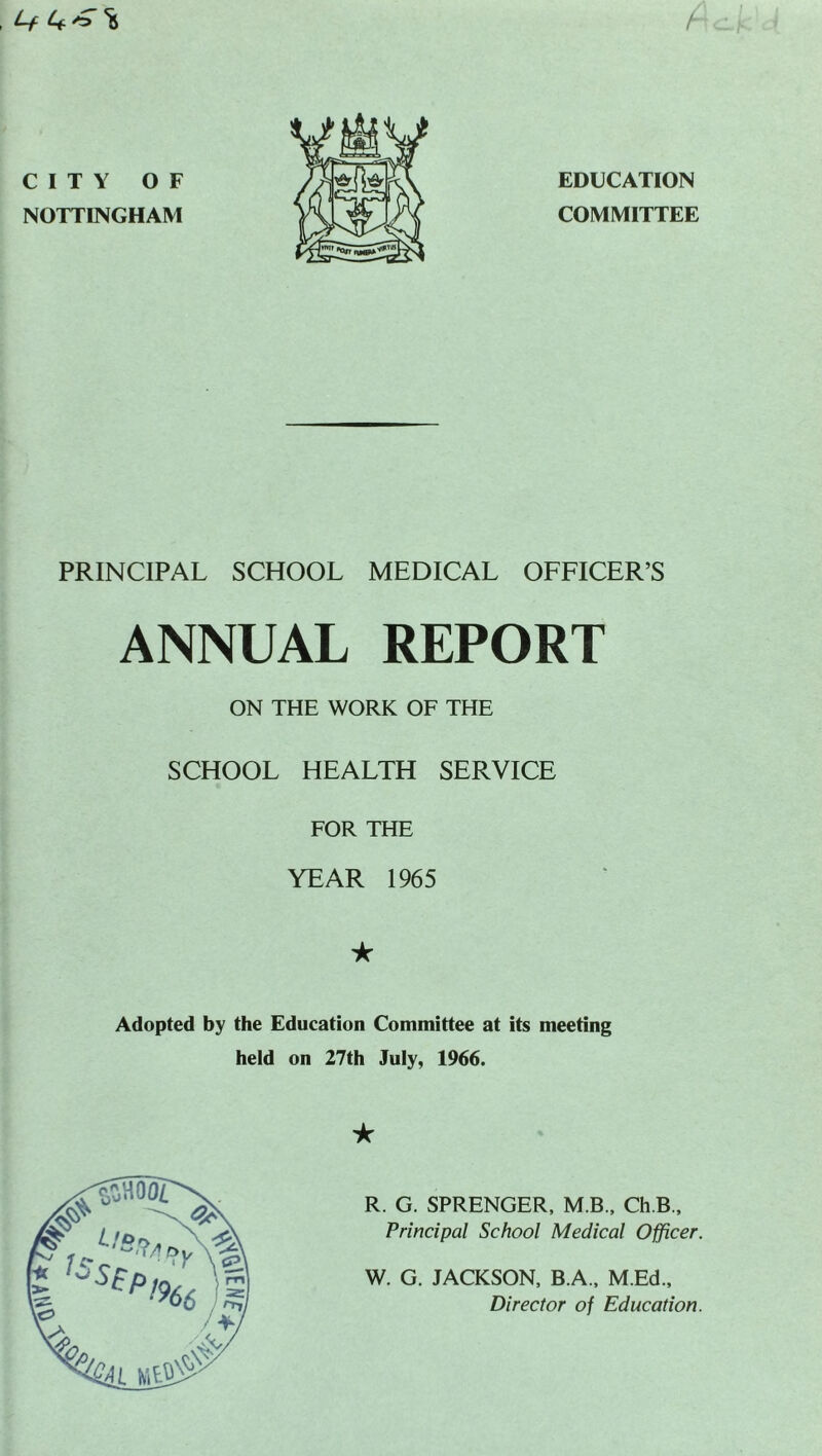 Lf A CITY OF NOTTINGHAM EDUCATION COMMITTEE PRINCIPAL SCHOOL MEDICAL OFFICER’S ANNUAL REPORT ON THE WORK OF THE SCHOOL HEALTH SERVICE FOR THE YEAR 1965 ★ Adopted by the Education Committee at its meeting held on 27th July, 1966. ★ R. G. SPRENGER, MB., Ch.B., Principal School Medical Officer. W. G. JACKSON, B.A., M.Ed., Director of Education.