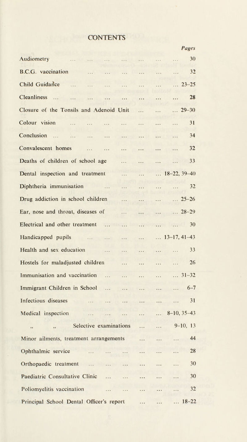 CONTENTS Audiometry B.C.G. vaccination Child Guidance Cleanliness ... ... ... . Closure of the Tonsils and Adenoid Unit Colour vision Conclusion ... ... ... . Convalescent homes Deaths of children of school age Dental inspection and treatment Diphtheria immunisation Drug addiction in school children Ear, nose and throat, diseases of Electrical and other treatment Handicapped pupils Health and sex education Hostels for maladjusted children Immunisation and vaccination Immigrant Children in School Infectious diseases Medical inspection ... . „ „ Selective examinations Minor ailments, treatment arrangements Ophthalmic service ... . Orthopaedic treatment ... . Paediatric Consultative Clinic Poliomyelitis vaccination Principal School Dental Officer’s report Pages 30 32 ... 23-25 28 ... 29-30 31 34 32 33 18-22, 39-40 32 ... 25-26 ... 28-29 30 ... 13-17,41-43 33 26 6-7 31 8-10,35-43 9-10, 13 44 28 30 30 32 ... 18-22