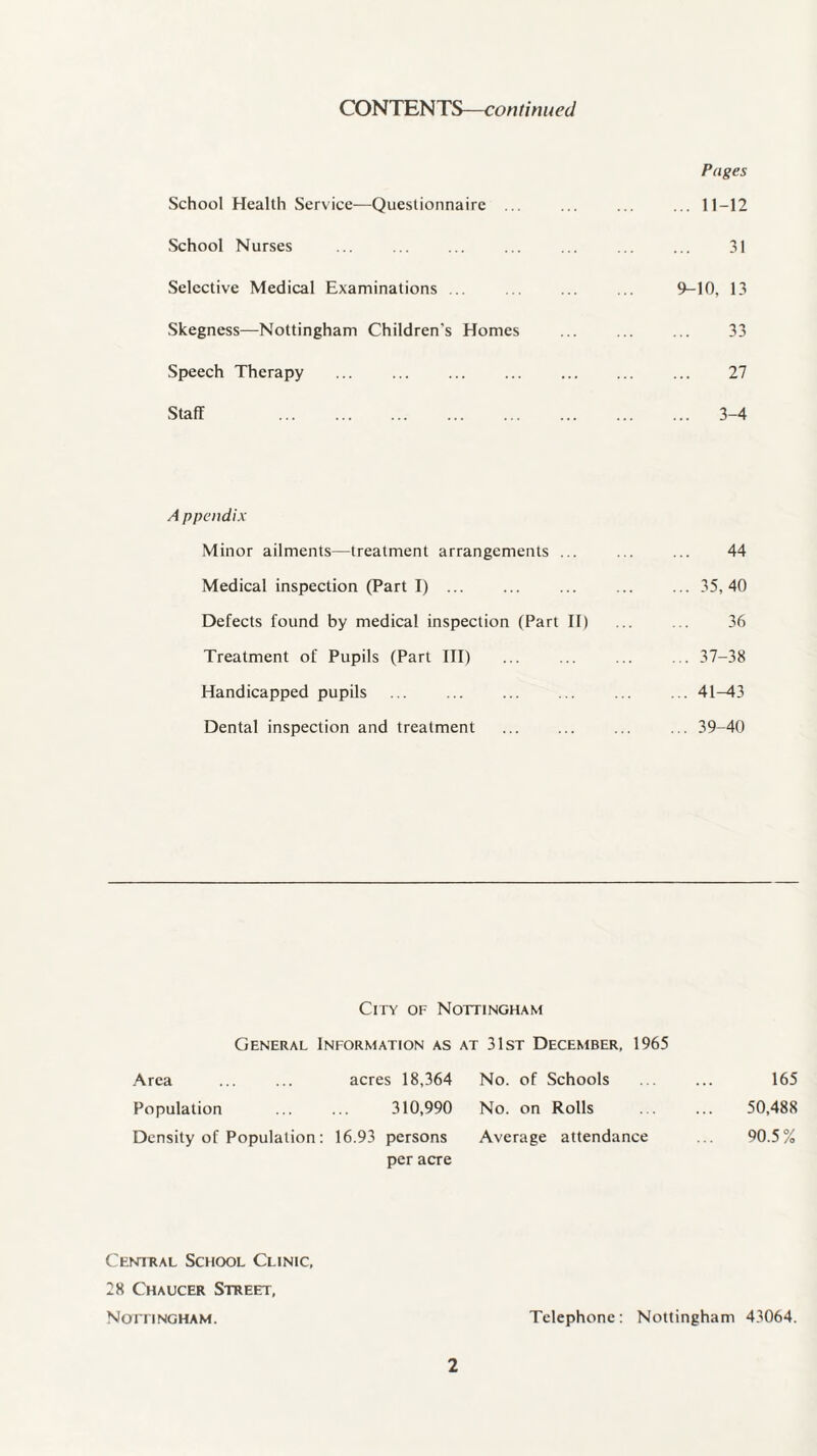 CONTENTS—continued School Health Service—Questionnaire ... School Nurses Selective Medical Examinations ... Skegness—Nottingham Children's Homes Speech Therapy Staff . A ppendix Minor ailments—treatment arrangements ... Medical inspection (Part I) ... Defects found by medical inspection (Part II) Treatment of Pupils (Part III) Handicapped pupils ... . Dental inspection and treatment City of Nottingham General Information as at 31st December, 1965 Area ... ... acres 18,364 No. of Schools Population ... ... 310,990 No. on Rolls Density of Population: 16.93 persons Average attendance per acre Pages ... 11-12 31 9-10, 13 33 27 ... 3-4 44 ... 35,40 36 ... 37-38 ... 41-43 ... 39-40 165 50,488 90.5% Central School Clinic, 28 Chaucer Street, Nottingham. Telephone: Nottingham 43064.