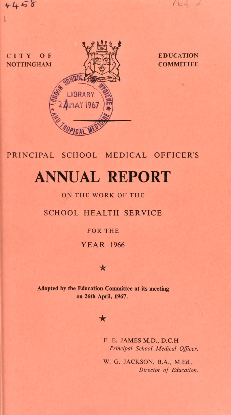 CITY OF NOTTINGHAM EDUCATION COMMITTEE Tfir ter PRINCIPAL SCHOOL MEDICAL OFFICER’S ANNUAL REPORT ON THE WORK OF THE SCHOOL HEALTH SERVICE FOR THE YEAR 1966 ic Adopted by the Education Committee at its meeting on 26th April, 1967. ★ F. E. JAMES M.D., D.C.H Principal School Medical Officer. W. G. JACKSON, B.A., M.Ed., Director of Education.