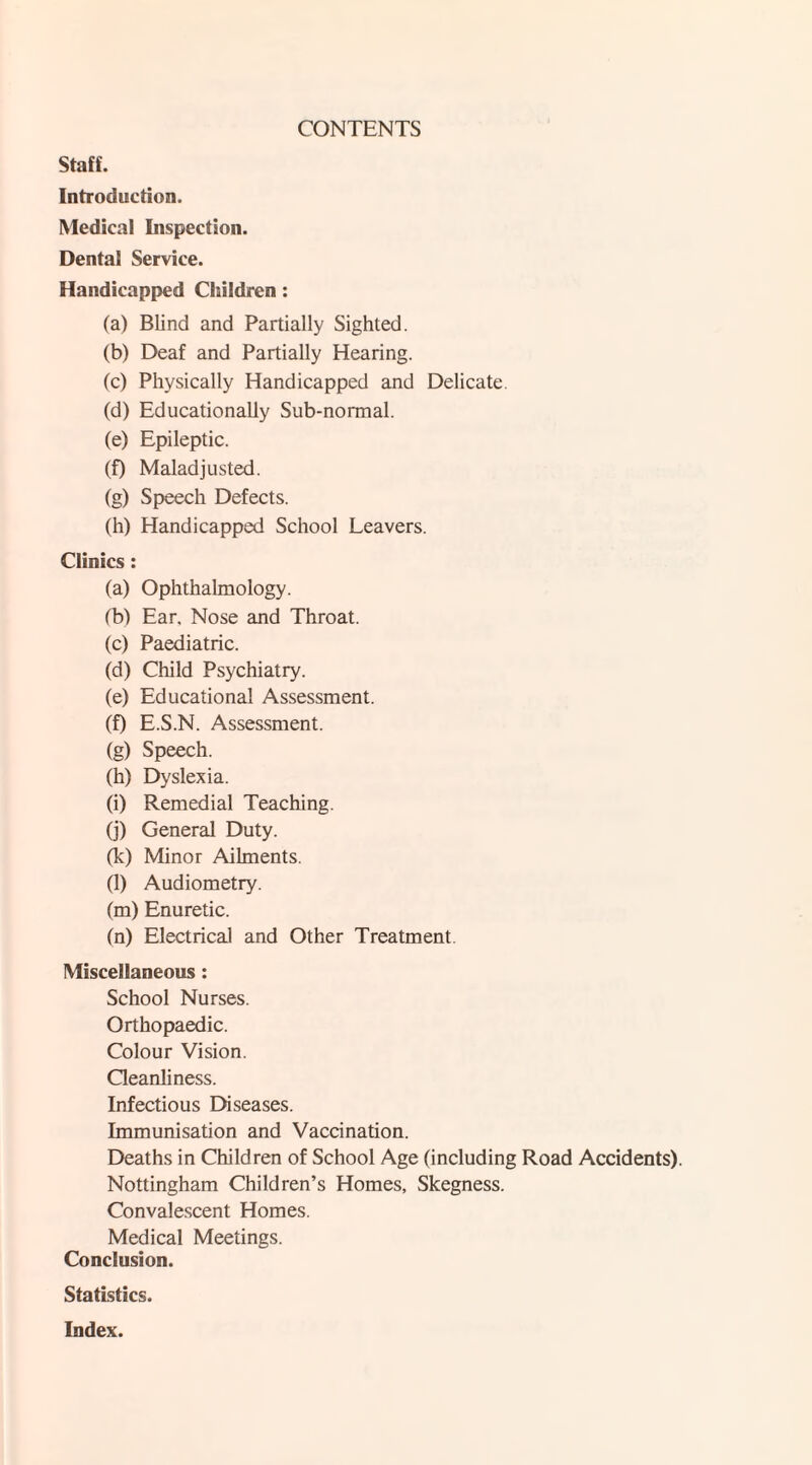 CONTENTS Staff. Introduction. Medical Inspection. Dental Service. Handicapped Children: (a) Blind and Partially Sighted. (b) Deaf and Partially Hearing. (c) Physically Handicapped and Delicate (d) Educationally Sub-normal. (e) Epileptic. (f) Maladjusted. (g) Speech Defects. (h) Handicapped School Leavers. Clinics : (a) Ophthalmology. (b) Ear, Nose and Throat. (c) Paediatric. (d) Child Psychiatry. (e) Educational Assessment. (f) E.S.N. Assessment. (g) Speech. (h) Dyslexia. (i) Remedial Teaching. (j) General Duty. (k) Minor Ailments. (l) Audiometry. (m) Enuretic. (n) Electrical and Other Treatment Miscellaneous: School Nurses. Orthopaedic. Colour Vision. Cleanliness. Infectious Diseases. Immunisation and Vaccination. Deaths in Children of School Age (including Road Accidents). Nottingham Children’s Homes, Skegness. Convalescent Homes. Medical Meetings. Conclusion. Statistics. Index.