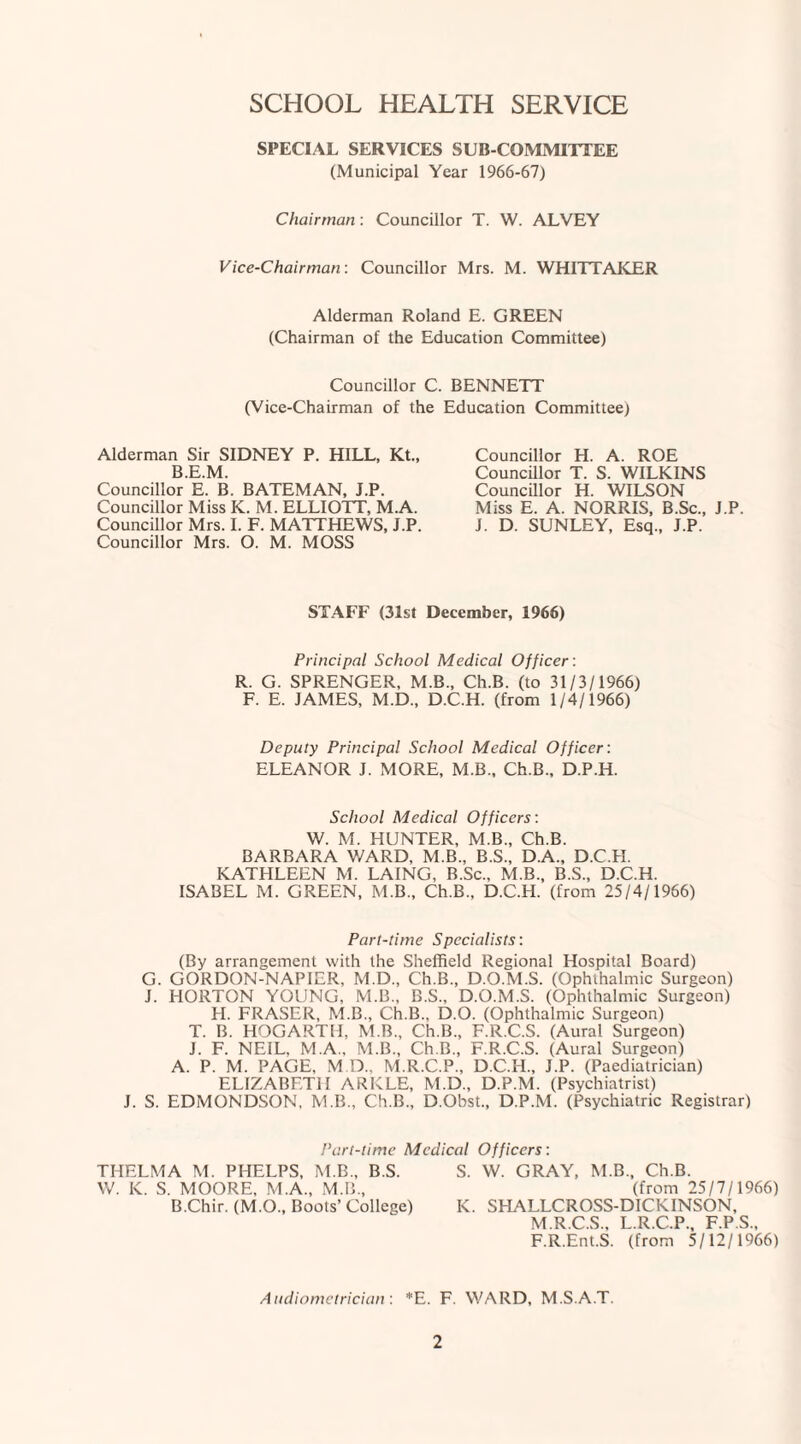 SCHOOL HEALTH SERVICE SPECIAL SERVICES SUB COMMITTEE (Municipal Year 1966-67) Chairman: Councillor T. W. ALVEY Vice-Chairman: Councillor Mrs. M. WHITTAKER Alderman Roland E. GREEN (Chairman of the Education Committee) Councillor C. BENNETT (Vice-Chairman of the Education Committee) Alderman Sir SIDNEY P. HILL, Kt., B.E.M. Councillor E. B. BATEMAN, J.P. Councillor Miss K. M. ELLIOTT, M.A. Councillor Mrs. I. F. MATTHEWS, J.P. Councillor Mrs. O. M. MOSS Councillor H. A. ROE Councillor T. S. WILKINS Councillor H. WILSON Miss E. A. NORRIS, B.Sc., J.P. J. D. SUNLEY, Esq., J.P. STAFF (31st December, 1966) Principal School Medical Officer : R. G. SPRENGER, M.B., Ch.B. (to 31/3/1966) F. E. JAMES, M.D., D.C.H. (from 1/4/1966) Deputy Principal School Medical Officer: ELEANOR J. MORE, M.B., Ch.B., D.P.H. School Medical Officers: W. M. HUNTER, M.B., Ch.B. BARBARA V/ARD, M.B., B.S., D.A., D.C.H. KATHLEEN M. LAING, B.Sc., M.B., B.S., D.C.H. ISABEL M. GREEN, M.B., Ch.B., D.C.H. (from 25/4/1966) Part-time Specialists: (By arrangement with the Sheffield Regional Hospital Board) G. GORDON-NAPIER, M.D., Ch.B., D.O.M.S. (Ophthalmic Surgeon) J. HORTON YOUNG, M.B., B.S., D.O.M.S. (Ophthalmic Surgeon) H. FRASER, M.B., Ch.B., D.O. (Ophthalmic Surgeon) T. B. HOGARTH, M.B., Ch.B., F.R.C.S. (Aural Surgeon) J. F. NEIL. M.A., M.B., Ch.B., F.R.C.S. (Aural Surgeon) A. P. M. PAGE, M.D., M.R.C.P., D.C.H., J.P. (Paediatrician) ELIZABETH ARKLE, M.D., D.P.M. (Psychiatrist) J. S. EDMONDSON, M.B., Ch.B., D.Obst., D.P.M. (Psychiatric Registrar) Part-time Medical Officers: THELMA M. PHELPS, M.B., B.S. W. K. S. MOORE, M.A., M.B., B.Chir. (M.O., Boots’ College) S. W. GRAY, M.B., Ch.B. (from 25/7/1966) K. SHALLCROSS-DICKINSON, M.R.C.S., L.R.C.P., F.P.S., F.R.Ent.S. (from 5/12/1966) Audiometrician: *E. F. WARD, M.S.A.T.