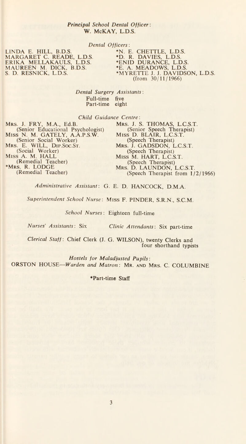 Principal School Dental Officer : W. McKAY, L.D.S. Dental LINDA E. HILL, B.D.S. MARGARET C. READE, L.D.S ERIKA MELLAKAULS, L.D.S. MAUREEN M. DICK, B.D.S. S. D. RESNICK, L.D.S. Officers: ♦N. E. CHETTLE, L.D.S. *D. R. DAVIES, L.D.S. ♦ENID DURANCE, L.D.S. *E. A. MEADOWS, L.D.S. ♦MYRETTE J. J. DAVIDSON, L.D.S. (from 30/11/1966) Dental Surgery Assistants: Full-time five Part-time eight Child Guidance Centre: Mrs J. FRY, M.A., Ed.B. (Senior Educational Psychologist) Miss N. M. GATELY, A.A.P.S.W. (Senior Social Worker) Mrs. E. WILL, Dip.Soc.St. (Social Worker) Miss A. M. HALL (Remedial Teacher) ♦Mrs. R. LODGE (Remedial Teacher) Administrative Assistant: Superintendent School Nurse: School Nurses: Mrs. J. S. THOMAS, L.C.S.T. (Senior Speech Therapist) Miss D. BLAIR, L.C.S.T. (Speech Therapist) Mrs. J. GADSDON, L.C.S.T. (Speech Therapist) Miss M. HART, L.C.S.T. (Speech Therapist) Mrs. D. LAUNDON, L.C.S.T. (Speech Therapist from 1/2/1966) G. E. D. HANCOCK, D M A. Miss F. PINDER, S.R.N., S.C.M. Eighteen full-time Nurses’ Assistants: Six Clinic Attendants: Six part-time Clerical Staff : Chief Clerk (J. G. WILSON), twenty Clerks and four shorthand typists Hostels for Maladjusted Pupils: ORSTON HOUSE—Warden and Matron: Mr. and Mrs. C. COLUMBINE ♦Part-time Staff