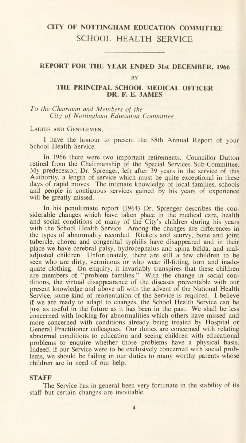 SCHOOL HEALTH SERVICE REPORT FOR THE YEAR ENDED 31st DECEMBER, 1966 BY THE PRINCIPAL SCHOOL MEDICAL OFFICER DR. F. E. JAMES To the Chairman and Members of the City of Nottingham Education Committee Ladies and Gentlemen, I have the honour to present the 58th Annual Report of your School Health Service. In 1966 there were two important retirements. Councillor Dutton retired from the Chairmanship of the Special Services Sub-Committee. My predecessor. Dr. Sprenger, left after 39 years in the service of this Authority, a length of service which must be quite exceptional in these days of rapid moves. The intimate knowledge of local families, schools and people in contiguous services gained by his years of experience will be greatly missed. In his penultimate report (1964) Dr. Sprenger describes the con¬ siderable changes which have taken place in the medical care, health and social conditions of many of the City’s children during his years with the School Health Service. Among the changes are differences in the types of abnormality recorded. Rickets and scurvy, bone and joint tubercle, chorea and congenital syphilis have disappeared and in their place we have cerebral palsy, hydrocephalus and spina bifida, and mal¬ adjusted children. Unfortunately, there are still a few children to be seen who are dirty, verminous or who wear ill-fitting, torn and inade¬ quate clothing. On enquiry, it invariably transpires that these children are members of “problem families.” With the change in social con¬ ditions, the virtual disappearance of the diseases preventable with our present knowledge and above all with the advent of the National Health Service, some kind of reorientation of the Service is required. I believe if we are ready to adapt to changes, the School Health Service can be just as useful in the future as it has been in the past. We shall be less concerned with looking for abnormalities which others have missed and more concerned with conditions already being treated by Hospital or General Practitioner colleagues. Our duties are concerned with relating abnormal conditions to education and seeing children with educational problems to enquire whether those problems have a physical basis. Indeed, if our Service were to be exclusively concerned with social prob¬ lems, we should be failing in our duties to many worthy parents whose children are in need of our help. STAFF The Service has in general been very fortunate in the stability of its staff but certain changes are inevitable.