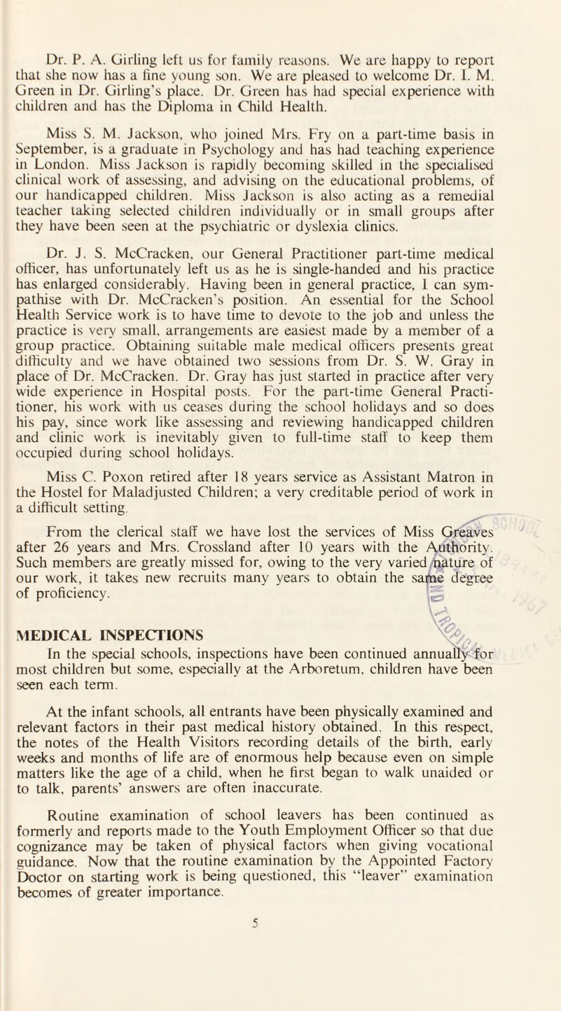 Dr. P. A. Girling left ns for family reasons. We are happy to report that she now has a fine young son. We are pleased to welcome Dr. I. M. Green in Dr. Girling’s place. Dr. Green has had special experience with children and has the Diploma in Child Health. Miss S. M. Jackson, who joined Mrs. Fry on a part-time basis in September, is a graduate in Psychology and has had teaching experience in London. Miss Jackson is rapidly becoming skilled in the specialised clinical work of assessing, and advising on the educational problems, of our handicapped children. Miss Jackson is also acting as a remedial teacher taking selected children individually or in small groups after they have been seen at the psychiatric or dyslexia clinics. Dr. J. S. McCracken, our General Practitioner part-time medical officer, has unfortunately left us as he is single-handed and his practice has enlarged considerably. Having been in general practice, 1 can sym¬ pathise with Dr. McCracken’s position. An essential for the School Health Service work is to have time to devote to the job and unless the practice is very small, arrangements are easiest made by a member of a group practice. Obtaining suitable male medical officers presents great difficulty and we have obtained two sessions from Dr. S. W. Gray in place of Dr. McCracken. Dr. Gray has just started in practice after very wide experience in Hospital posts. For the part-time General Practi¬ tioner, his work with us ceases during the school holidays and so does his pay, since work like assessing and reviewing handicapped children and clinic work is inevitably given to full-time staff to keep them occupied during school holidays. Miss C. Poxon retired after 18 years service as Assistant Matron in the Hostel for Maladjusted Children; a very creditable period of work in a difficult setting. *3 From the clerical staff we have lost the services of Miss Greaves after 26 years and Mrs. Crossland after 10 years with the Authority. Such members are greatly missed for, owing to the very varied nature of our work, it takes new recruits many years to obtain the same degree of proficiency. W, MEDICAL INSPECTIONS In the special schools, inspections have been continued annually for most children but some, especially at the Arboretum, children have been seen each term. At the infant schools, all entrants have been physically examined and relevant factors in their past medical history obtained. In this respect, the notes of the Health Visitors recording details of the birth, early weeks and months of life are of enormous help because even on simple matters like the age of a child, when he first began to walk unaided or to talk, parents’ answers are often inaccurate. Routine examination of school leavers has been continued as formerly and reports made to the Youth Employment Officer so that due cognizance may be taken of physical factors when giving vocational guidance. Now that the routine examination by the Appointed Factory Doctor on starting work is being questioned, this “leaver” examination becomes of greater importance.