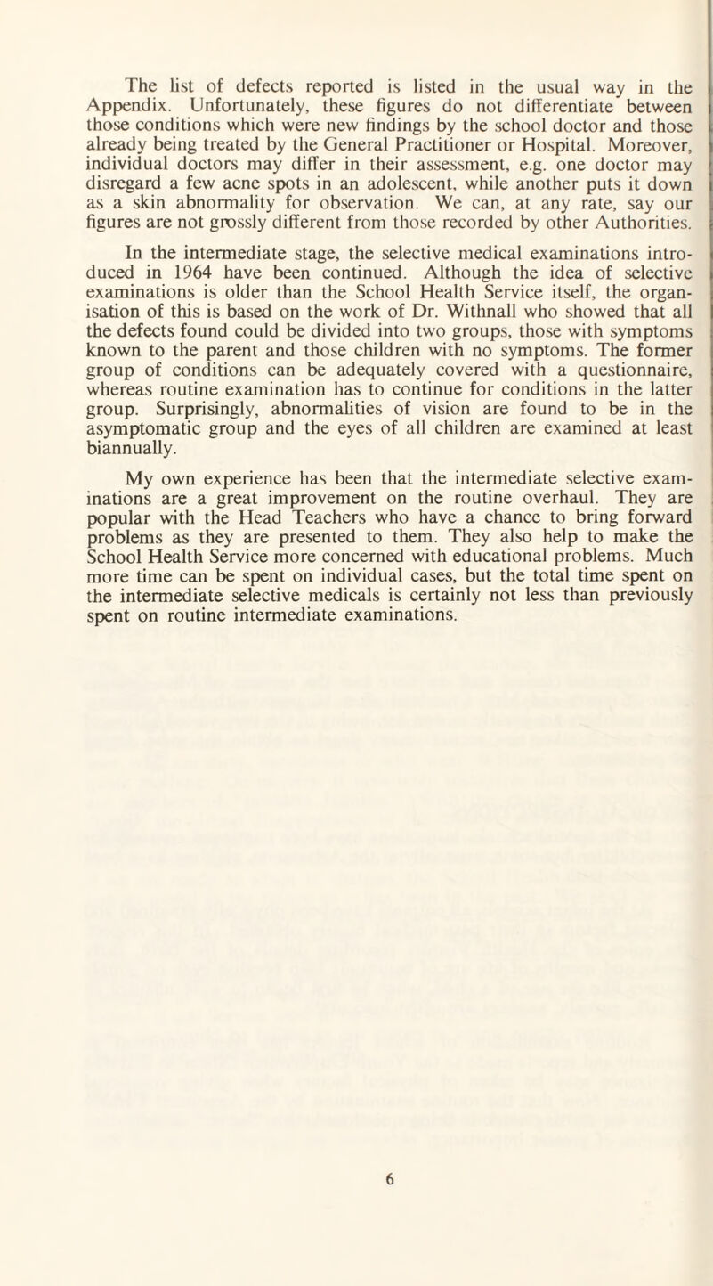 The list of defects reported is listed in the usual way in the Appendix. Unfortunately, these figures do not differentiate between those conditions which were new findings by the school doctor and those already being treated by the General Practitioner or Hospital. Moreover, individual doctors may differ in their assessment, e.g. one doctor may disregard a few acne spots in an adolescent, while another puts it down as a skin abnormality for observation. We can, at any rate, say our figures are not grossly different from those recorded by other Authorities. In the intermediate stage, the selective medical examinations intro¬ duced in 1964 have been continued. Although the idea of selective examinations is older than the School Health Service itself, the organ¬ isation of this is based on the work of Dr. Withnall who showed that all the defects found could be divided into two groups, those with symptoms known to the parent and those children with no symptoms. The former group of conditions can be adequately covered with a questionnaire, whereas routine examination has to continue for conditions in the latter group. Surprisingly, abnormalities of vision are found to be in the asymptomatic group and the eyes of all children are examined at least biannually. My own experience has been that the intermediate selective exam¬ inations are a great improvement on the routine overhaul. They are popular with the Head Teachers who have a chance to bring forward problems as they are presented to them. They also help to make the School Health Service more concerned with educational problems. Much more time can be spent on individual cases, but the total time spent on the intermediate selective medicals is certainly not less than previously spent on routine intermediate examinations.