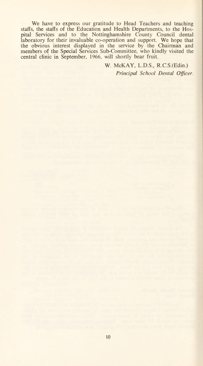 We have to express our gratitude to Head Teachers and teaching staffs, the staffs of the Education and Health Departments, to the Hos¬ pital Services and to the Nottinghamshire County Council dental laboratory for their invaluable co-operation and support. We hope that the obvious interest displayed in the service by the Chairman and members of the Special Services Sub-Committee, who kindly visited the central clinic in September, 1966, will shortly bear fruit. W. McKAY, L.D.S., R.C.S.(Edin ) Principal School Dental Officer.