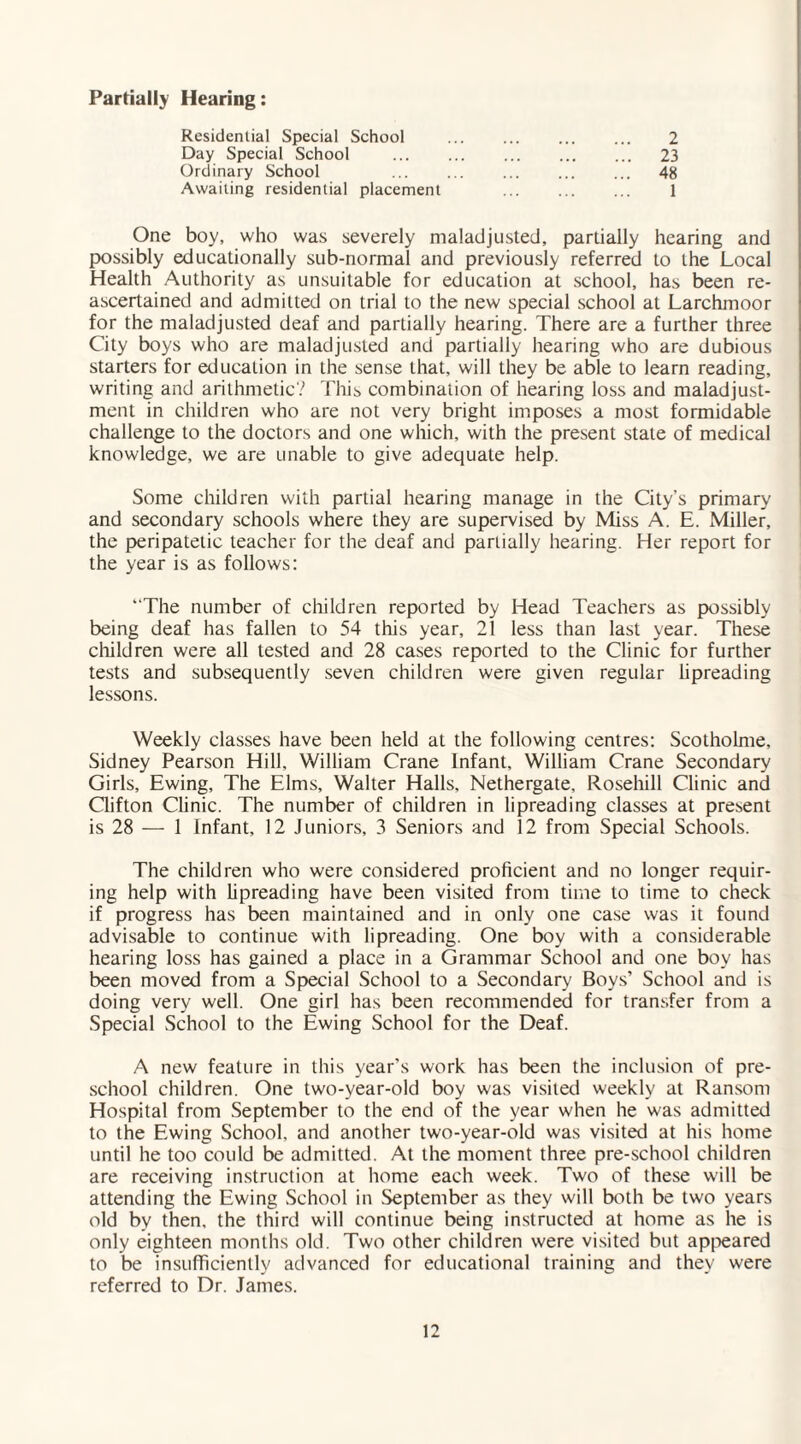 Partially Hearing: Residential Special School Day Special School Ordinary School Awaiting residential placement 2 23 48 One boy, who was severely maladjusted, partially hearing and possibly educationally sub-normal and previously referred to the Local Health Authority as unsuitable for education at school, has been re¬ ascertained and admitted on trial to the new special school at Larchmoor for the maladjusted deaf and partially hearing. There are a further three City boys who are maladjusted and partially hearing who are dubious starters for education in the sense that, will they be able to learn reading, writing and arithmetic? This combination of hearing loss and maladjust¬ ment in children who are not very bright imposes a most formidable challenge to the doctors and one which, with the present stale of medical knowledge, we are unable to give adequate help. Some children with partial hearing manage in the City’s primary and secondary schools where they are supervised by Miss A. E. Miller, the peripatetic teacher for the deaf and partially hearing. Her report for the year is as follows: “The number of children reported by Head Teachers as possibly being deaf has fallen to 54 this year, 21 less than last year. These children were all tested and 28 cases reported to the Clinic for further tests and subsequently seven children were given regular lipreading lessons. Weekly classes have been held at the following centres: Scotholme, Sidney Pearson Hill, William Crane Infant, William Crane Secondary Girls, Ewing, The Elms, Walter Halls, Nethergate, Rosehill Clinic and Clifton Clinic. The number of children in lipreading classes at present is 28 — 1 Infant, 12 Juniors, 3 Seniors and 12 from Special Schools. The children who were considered proficient and no longer requir¬ ing help with lipreading have been visited from time to time to check if progress has been maintained and in only one case was it found advisable to continue with lipreading. One boy with a considerable hearing loss has gained a place in a Grammar School and one boy has been moved from a Special School to a Secondary Boys’ School and is doing very well. One girl has been recommended for transfer from a Special School to the Ewing School for the Deaf. A new feature in this year’s work has been the inclusion of pre¬ school children. One two-vear-old boy was visited weekly at Ransom Hospital from September to the end of the year when he was admitted to the Ewing School, and another two-year-old was visited at his home until he too could be admitted. At the moment three pre-school children are receiving instruction at home each week. Two of these will be attending the Ewing School in September as they will both be two years old by then, the third will continue being instructed at home as he is only eighteen months old. Two other children were visited but appeared to be insufficiently advanced for educational training and they were referred to Dr. James.