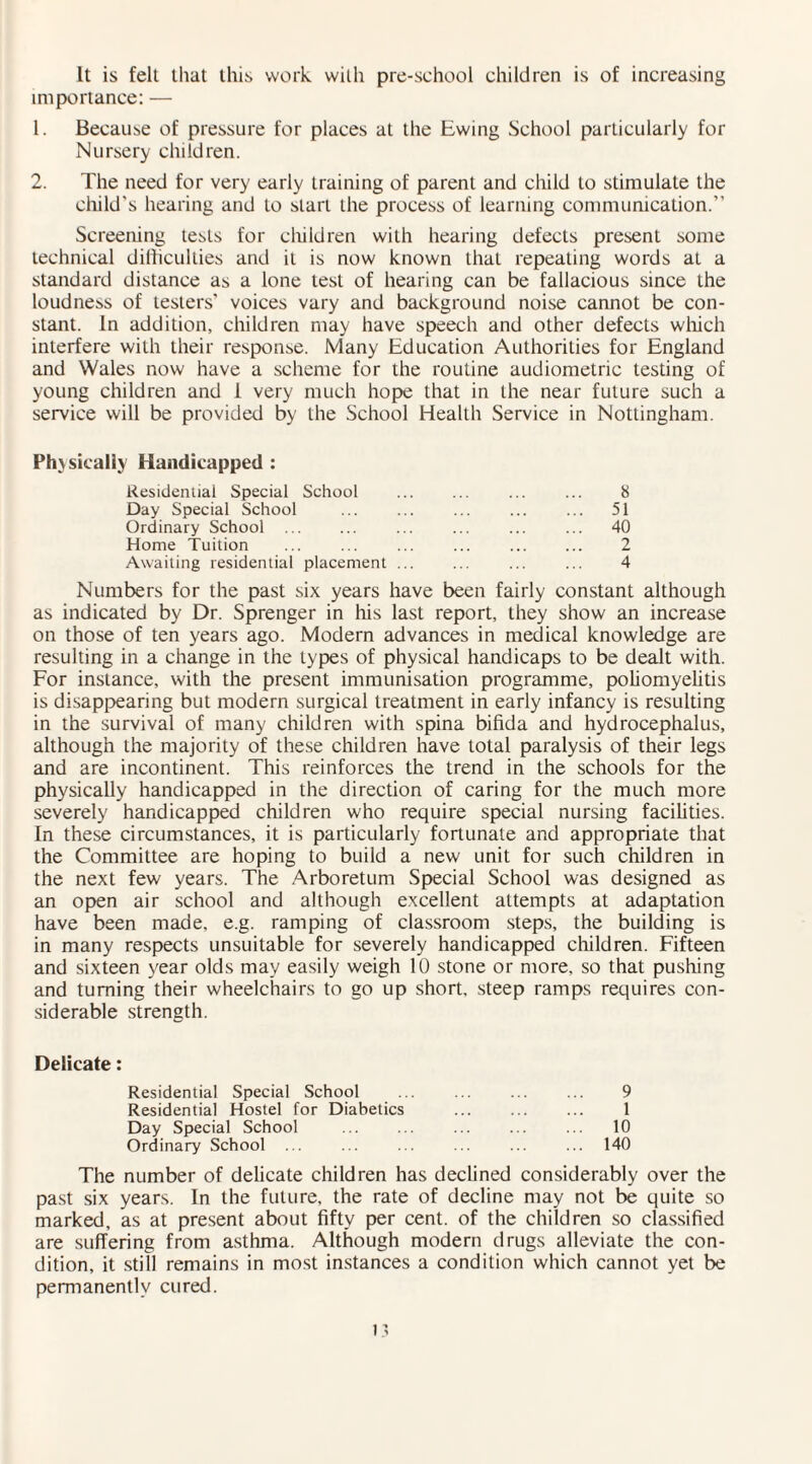 It is felt that this work with pre-school children is of increasing importance: — 1. Because of pressure for places at the Ewing School particularly for Nursery children. 2. The need for very early training of parent and child to stimulate the child's hearing and to start the process of learning communication.” Screening tests for children with hearing defects present some technical difficulties and it is now known that repeating words at a standard distance as a lone test of hearing can be fallacious since the loudness of testers' voices vary and background noise cannot be con¬ stant. In addition, children may have speech and other defects which interfere with their response. Many Education Authorities for England and Wales now have a scheme for the routine audiometric testing of young children and 1 very much hope that in the near future such a service will be provided by the School Health Service in Nottingham. Ph>skaliy Handicapped : Residential Special School . ... 8 Day Special School ... ... ... ... ... 51 Ordinary School . ... ... ... ... 40 Home Tuition ... ... ... ... . 2 Awaiting residential placement ... ... ... ... 4 Numbers for the past six years have been fairly constant although as indicated by Dr. Sprenger in his last report, they show an increase on those of ten years ago. Modern advances in medical knowledge are resulting in a change in the types of physical handicaps to be dealt with. For instance, with the present immunisation programme, poliomyelitis is disappearing but modern surgical treatment in early infancy is resulting in the survival of many children with spina bifida and hydrocephalus, although the majority of these children have total paralysis of their legs and are incontinent. This reinforces the trend in the schools for the physically handicapped in the direction of caring for the much more severely handicapped children who require special nursing facilities. In these circumstances, it is particularly fortunate and appropriate that the Committee are hoping to build a new unit for such children in the next few years. The Arboretum Special School was designed as an open air school and although excellent attempts at adaptation have been made, e.g. ramping of classroom steps, the building is in many respects unsuitable for severely handicapped children. Fifteen and sixteen year olds may easily weigh 10 stone or more, so that pushing and turning their wheelchairs to go up short, steep ramps requires con¬ siderable strength. Delicate: Residential Special School ... ... ... ... 9 Residential Hostel for Diabetics ... ... ... 1 Day Special School ... ... ... ... ... 10 Ordinary School ... ... ... ... ... ... 140 The number of delicate children has declined considerably over the past six years. In the future, the rate of decline may not be quite so marked, as at present about fifty per cent, of the children so classified are suffering from asthma. Although modern drugs alleviate the con¬ dition, it still remains in most instances a condition which cannot yet be permanently cured.
