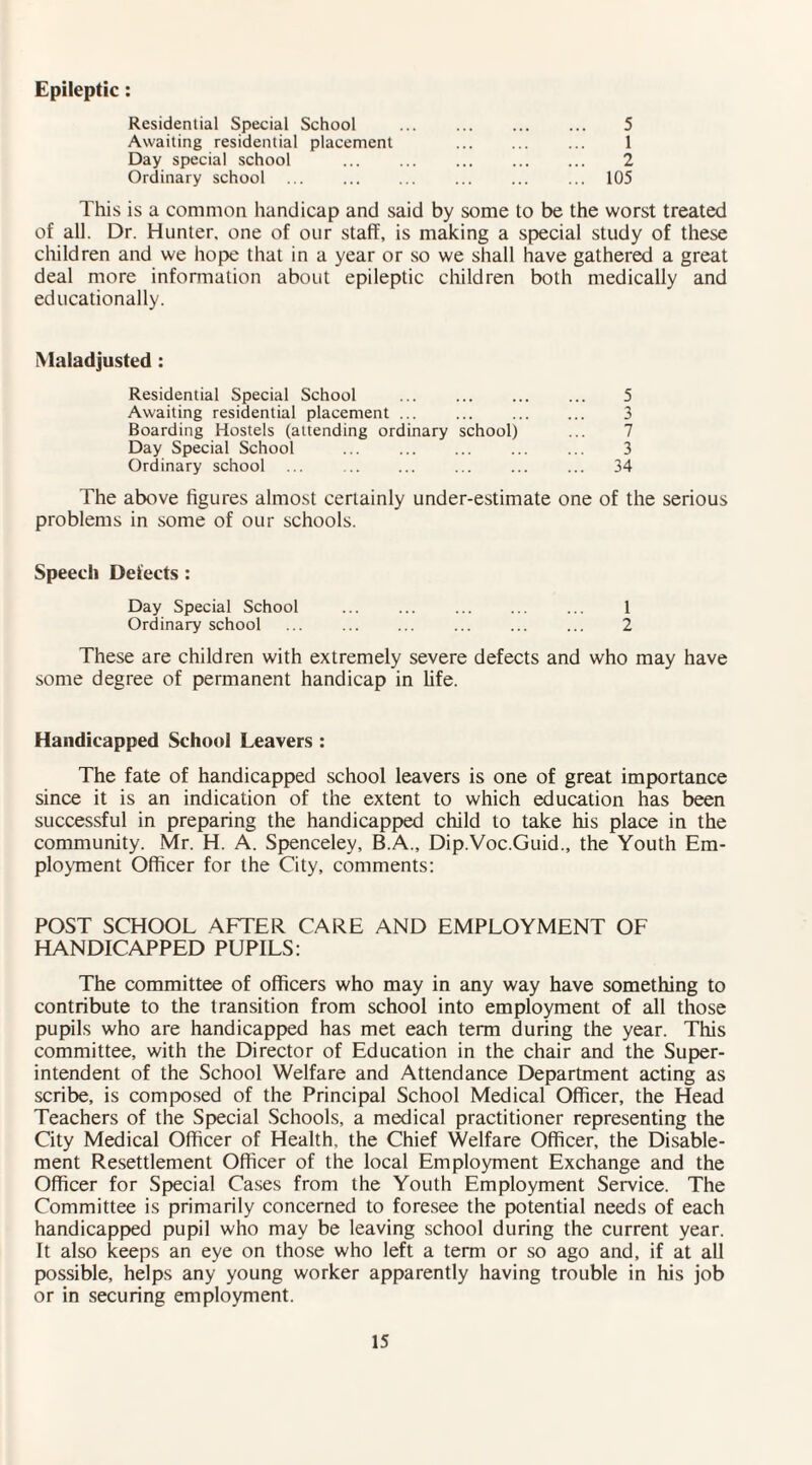 Epileptic: Residential Special School ... . 5 Awaiting residential placement . ... 1 Day special school . 2 Ordinary school . ... 105 This is a common handicap and said by some to be the worst treated of all. Dr. Hunter, one of our staff, is making a special study of these children and we hope that in a year or so we shall have gathered a great deal more information about epileptic children both medically and educationally. Maladjusted : Residential Special School ... . 5 Awaiting residential placement ... ... . 3 Boarding Hostels (attending ordinary school) ... 7 Day Special School ... . ... ... 3 Ordinary school ... . 34 The above figures almost certainly under-estimate one of the serious problems in some of our schools. Speech Defects : Day Special School . 1 Ordinary school ... . ... ... ... 2 These are children with extremely severe defects and who may have some degree of permanent handicap in fife. Handicapped School Leavers : The fate of handicapped school leavers is one of great importance since it is an indication of the extent to which education has been successful in preparing the handicapped child to take his place in the community. Mr. H. A. Spenceley, B.A., Dip.Voc.Guid., the Youth Em¬ ployment Officer for the City, comments: POST SCHOOL AFTER CARE AND EMPLOYMENT OF HANDICAPPED PUPILS: The committee of officers who may in any way have something to contribute to the transition from school into employment of all those pupils who are handicapped has met each term during the year. This committee, with the Director of Education in the chair and the Super¬ intendent of the School Welfare and Attendance Department acting as scribe, is composed of the Principal School Medical Officer, the Head Teachers of the Special Schools, a medical practitioner representing the City Medical Officer of Health, the Chief Welfare Officer, the Disable¬ ment Resettlement Officer of the local Employment Exchange and the Officer for Special Cases from the Youth Employment Service. The Committee is primarily concerned to foresee the potential needs of each handicapped pupil who may be leaving school during the current year. It also keeps an eye on those who left a term or so ago and, if at all possible, helps any young worker apparently having trouble in his job or in securing employment.
