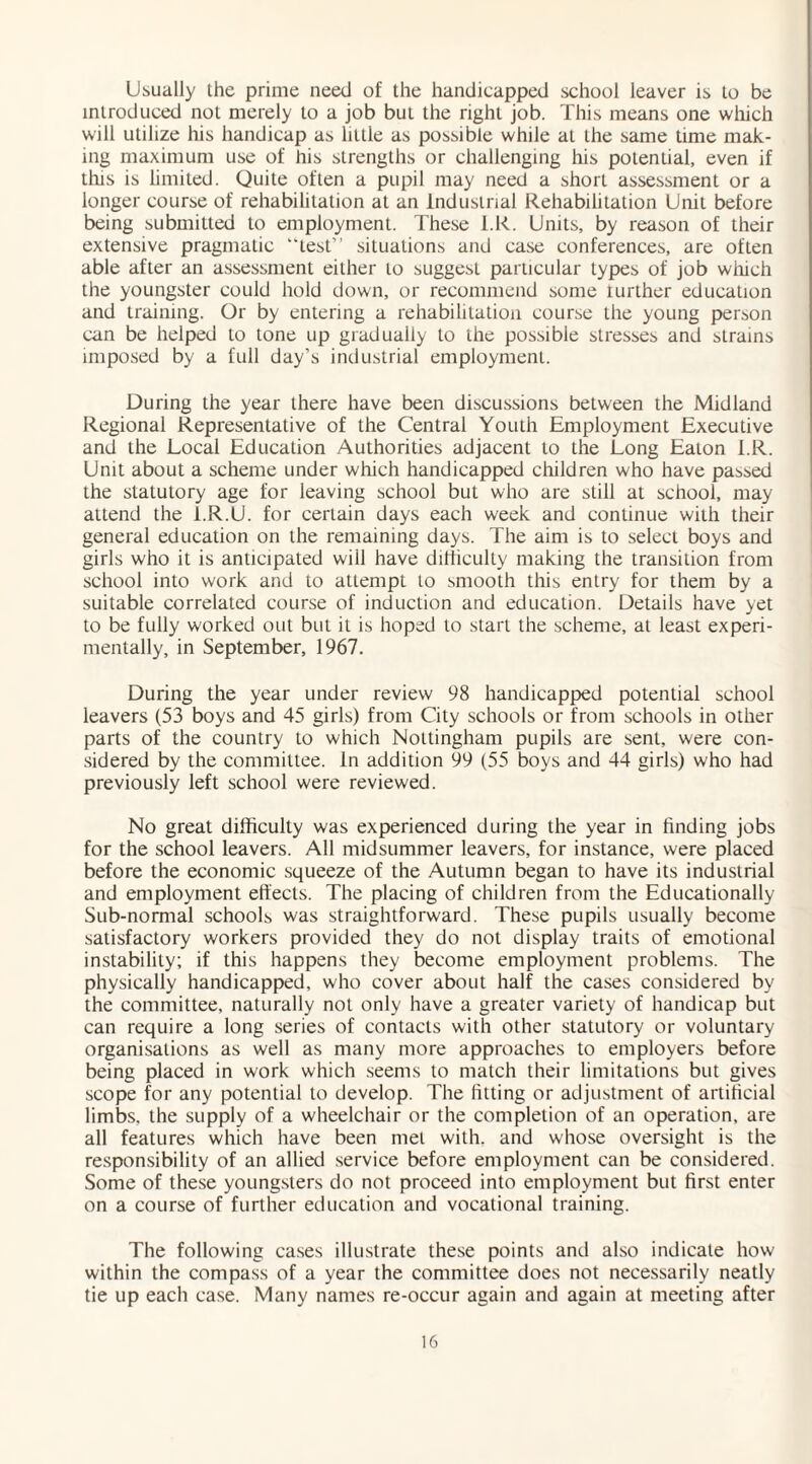 Usually the prime need of the handicapped school leaver is to be introduced not merely to a job but the right job. This means one which will utilize his handicap as little as possible while at the same time mak¬ ing maximum use of his strengths or challenging his potential, even if tins is limited. Quite often a pupil may need a short assessment or a longer course of rehabilitation at an Industrial Rehabilitation Unit before being submitted to employment. These l.R. Units, by reason of their extensive pragmatic “test” situations and case conferences, are often able after an assessment either to suggest particular types of job which the youngster could hold down, or recommend some turther education and training. Or by entering a rehabilitation course the young person can be helped to tone up gradually to the possible stresses and strains imposed by a full day’s industrial employment. During the year there have been discussions between the Midland Regional Representative of the Central Youth Employment Executive and the Local Education Authorities adjacent to the Long Eaton l.R. Unit about a scheme under which handicapped children who have passed the statutory age for leaving school but who are still at school, may attend the i.R.U. for certain days each week and continue with their general education on the remaining days. The aim is to select boys and girls who it is anticipated will have difficulty making the transition from school into work and to attempt to smooth this entry for them by a suitable correlated course of induction and education. Details have yet to be fully worked out but it is hoped to start the scheme, at least experi¬ mentally, in September, 1967. During the year under review 98 handicapped potential school leavers (53 boys and 45 girls) from City schools or from schools in other parts of the country to which Nottingham pupils are sent, were con¬ sidered by the committee. In addition 99 (55 boys and 44 girls) who had previously left school were reviewed. No great difficulty was experienced during the year in finding jobs for the school leavers. All midsummer leavers, for instance, were placed before the economic squeeze of the Autumn began to have its industrial and employment effects. The placing of children from the Educationally Sub-normal schools was straightforward. These pupils usually become satisfactory workers provided they do not display traits of emotional instability; if this happens they become employment problems. The physically handicapped, who cover about half the cases considered by the committee, naturally not only have a greater variety of handicap but can require a long series of contacts with other statutory or voluntary- organisations as well as many more approaches to employers before being placed in work which seems to match their limitations but gives scope for any potential to develop. The fitting or adjustment of artificial limbs, the supply of a wheelchair or the completion of an operation, are all features which have been met with, and whose oversight is the responsibility of an allied service before employment can be considered. Some of these youngsters do not proceed into employment but first enter on a course of further education and vocational training. The following cases illustrate these points and also indicate how within the compass of a year the committee does not necessarily neatly tie up each case. Many names re-occur again and again at meeting after