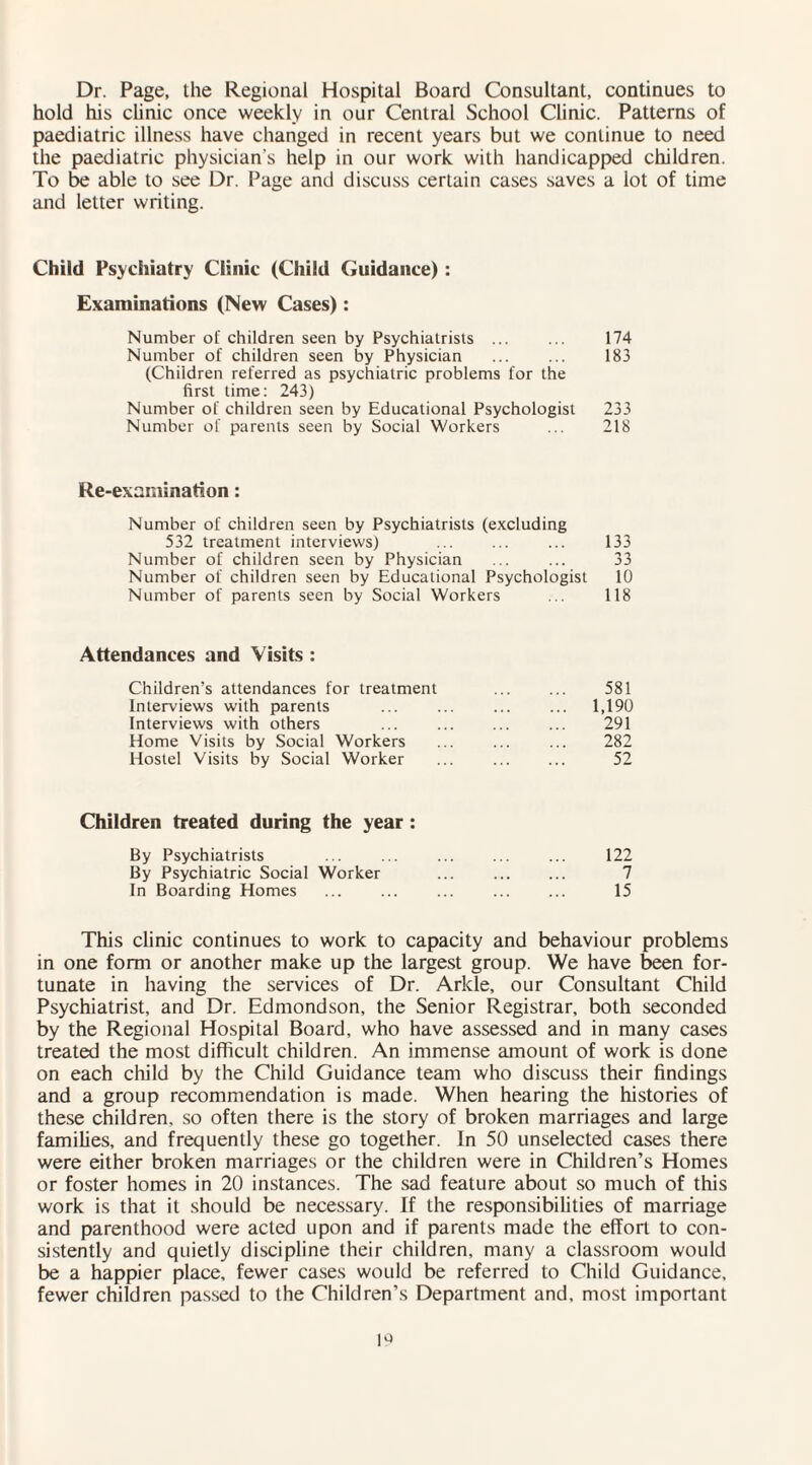 Dr. Page, the Regional Hospital Board Consultant, continues to hold his clinic once weekly in our Central School Clinic. Patterns of paediatric illness have changed in recent years but we continue to need the paediatric physician's help in our work with handicapped children. To be able to see Dr. Page and discuss certain cases saves a lot of time and letter writing. Child Psychiatry Clinic (Child Guidance) : Examinations (New Cases): Number of children seen by Psychiatrists ... ... 174 Number of children seen by Physician ... ... 183 (Children referred as psychiatric problems for the first time: 243) Number of children seen by Educational Psychologist 233 Number of parents seen by Social Workers ... 218 Re-examination: Number of children seen by Psychiatrists (excluding 532 treatment interviews) ... ... ... 133 Number of children seen by Physician ... ... 33 Number of children seen by Educational Psychologist 10 Number of parents seen by Social Workers ... 118 Attendances and Visits : Children’s attendances for treatment . 581 Interviews with parents ... ... ... ... 1,190 Interviews with others ... . ... 291 Home Visits by Social Workers ... ... ... 282 Hostel Visits by Social Worker ... . 52 Children treated during the year : By Psychiatrists ... ... . ... 122 By Psychiatric Social Worker . 7 In Boarding Homes ... ... ... ... ... 15 This clinic continues to work to capacity and behaviour problems in one form or another make up the largest group. We have been for¬ tunate in having the services of Dr. Arkle, our Consultant Child Psychiatrist, and Dr. Edmondson, the Senior Registrar, both seconded by the Regional Hospital Board, who have assessed and in many cases treated the most difficult children. An immense amount of work is done on each child by the Child Guidance team who discuss their findings and a group recommendation is made. When hearing the histories of these children, so often there is the story of broken marriages and large families, and frequently these go together. In 50 unselected cases there were either broken marriages or the children were in Children’s Homes or foster homes in 20 instances. The sad feature about so much of this work is that it should be necessary. If the responsibilities of marriage and parenthood were acted upon and if parents made the effort to con¬ sistently and quietly discipline their children, many a classroom would be a happier place, fewer cases would be referred to Child Guidance, fewer children passed to the Children’s Department and, most important